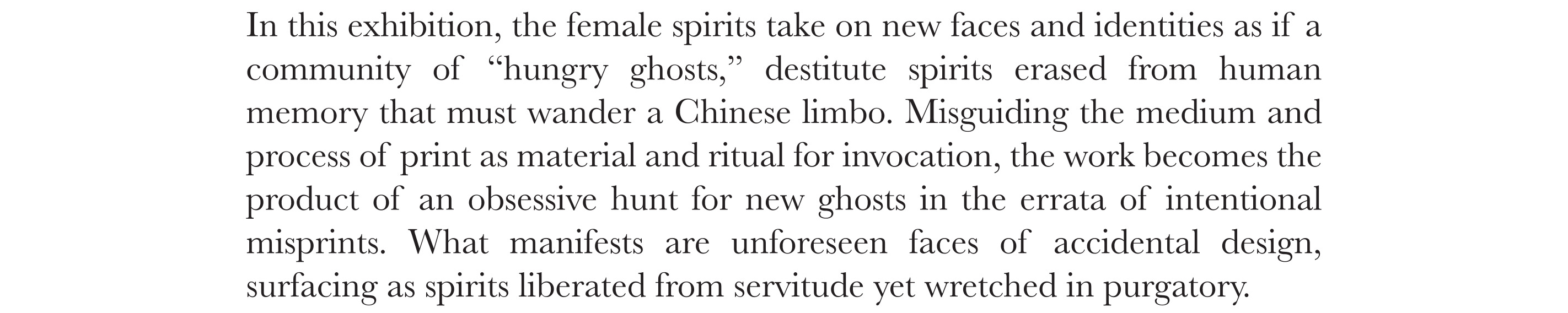 In this exhibition, the female spirits take on new faces and identities as if a community of “hungry ghosts,” destitute spirits erased from human memory that must wander a Chinese limbo. Misguiding the medium and process of print as material and ritual for invocation, the work becomes the product of an obsessive hunt for new ghosts in the errata of intentional misprints. What manifests are unforeseen faces of accidental design, surfacing as spirits liberated from servitude yet wretched in purgatory.