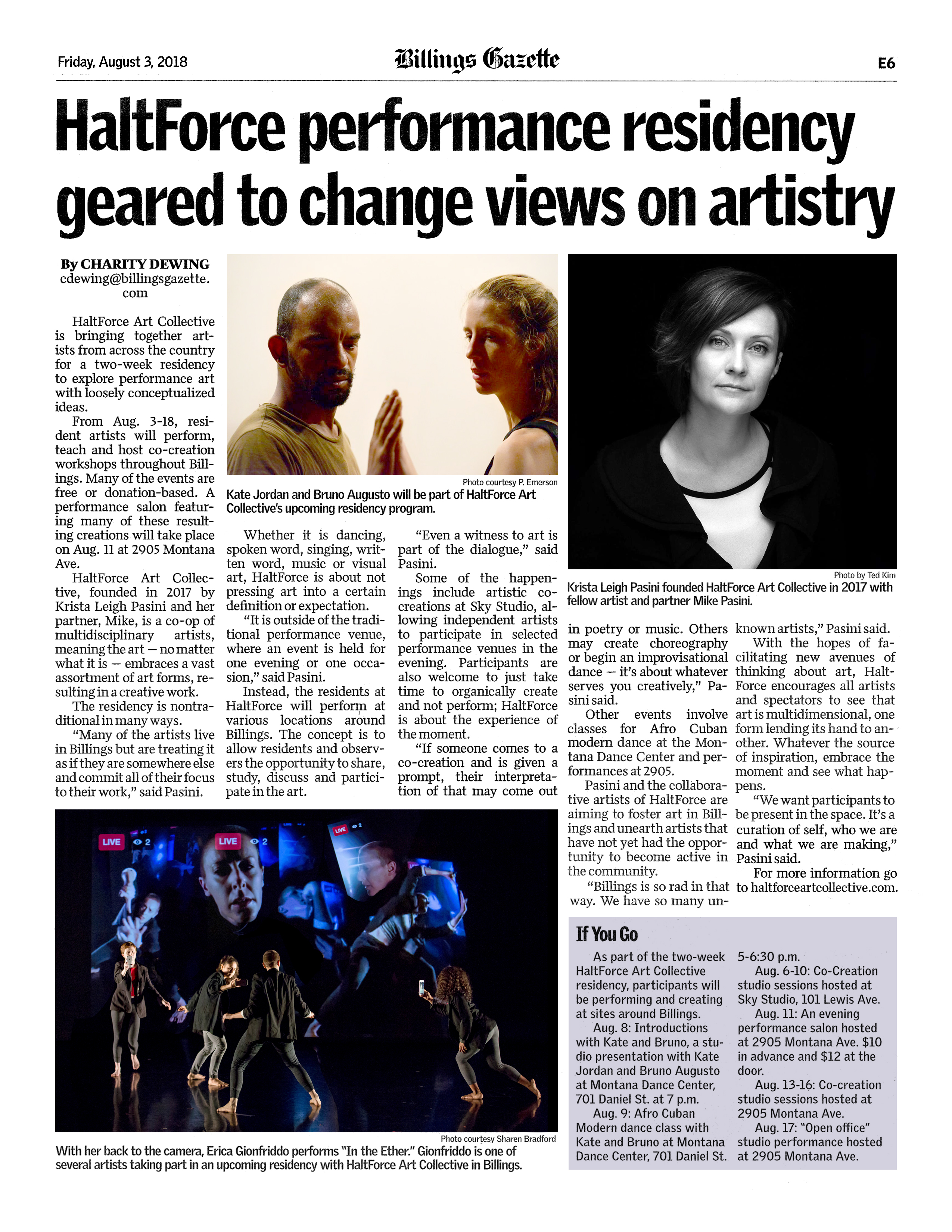 Billings Gazette, Friday, August 3, 2018, E6  HaltForce performance residency geared to change views on artistry  By Charity Dewing cdewing@billingsgazette.com   Photo courtesy P. Emerson: Kate Jordan and Bruno Augusto will be part of HaltForce Art Collective's upcoming residency program.  HaltForce Art Collective is bringing together artists from across the country for a two-week residency to explore performance art with loosely conceptualized ideas.  From Aug. 3-18, resident artists will perform, teach and host co-creation workshops throughout Billings. Many of the events are free or donation-based. A performance salon featuring many of these resulting creations will take place on Aug. 11 at 2905 Montana Ave.  HaltForce Art Collective, founded in 2017 by Krista Leigh Pasini and her partner, Mike, is a co-op of multidisciplinary artists, meaning the art — no matter what it is — embraces a vast assortment of art forms, resulting in a creative work.  The residency is nontraditional in many ways.  “Many of the artists live in Billings but are treating it as if they are somewhere else and commit all of their focus to their work,” said Pasini.  Whether it is dancing, spoken word, singing, written word, music or visual art, HaltForce is about not pressing art into a certain definition or expectation.  “It is outside of the traditional performance venue, where an event is held for one evening or one occasion,” said Pasini.  Instead, the residents at HaltForce will perform at various locations around Billings. The concept is to allow residents and observers the opportunity to share, study, discuss and participate in the art.  “Even a witness to art is part of the dialogue,” said Pasini.  Some of the happenings include artistic co-creations at Sky Studio, allowing independent artists to participate in selected performance venues in the evening. Participants are also welcome to just take time to organically create and not perform; HaltForce is about the experience of the moment.  “If someone comes to a co-creation and is given a prompt, their interpretation of that may come out in poetry or music. Others may create choreography or begin an improvisational dance — it’s about whatever serves you creatively,” Pasini said.  Phot by Ted Kim: Krista Leigh Pasini founded HaltForce Art Collective in 2017 with fellow artist and partner Mike Pasini.  Other events involve classes for Afro Cuban modern dance at the Montana Dance Center and performances at 2905.  Pasini and the collaborative artists of HaltForce are aiming to foster art in Billings and unearth artists that have not yet had the opportunity to become active in the community.  “Billings is so rad in that way. We have so many unknown artists,” Pasini said.  With the hopes of facilitating new avenues of thinking about art, HaltForce encourages all artists and spectators to see that art is multidimensional, one form lending its hand to another. Whatever the source of inspiration, embrace the moment and see what happens.  “We want participants to be present in the space. It’s a curation of self, who we are and what we are making,” Pasini said.  For more information go to haltforceartcollective.com.  Photo courtesy Sharen Bradford: With her back to the camera, Erica Gionfriddo performs "In the Ether." Gionfriddo is one of several artists taking part in an upcoming residency with HaltForce Art Collective in Billings.  If You Go As part of the two-week HaltForce Art Collective residency, participants will be performing and creating at sites around Billings.   Aug. 8: Introductions with Kate and Bruno, a studio presentation with Kate Jordan and Bruno Augusto at Montana Dance Center, 701 Daniel St. at 7 p.m.  Aug. 9: Afro Cuban Modern dance class with Kate and Bruno at Montana Dance Center, 701 Daniel St. 5-6:30 p.m.  Aug. 6-10: Co-Creation studio sessions hosted at Sky Studio, 101 Lewis Ave.  Aug. 11: An evening performance salon hosted at 2905 Montana Ave. $10 in advance and $12 at the door.  Aug. 13-16: Co-creation studio sessions hosted at 2905 Montana Ave.  Aug. 17: "Open office" studio performance hosted at 2905 Montana Ave.