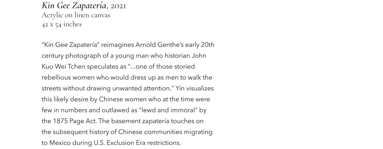 Kin Gee Zapatería, 2021, Acrylic on linen canvas, 42 x 54 inches. "Kin Gee Zapatería" reimagines Arnold Genthe's early 20th century photograph of a young man who historian John Kuo Wei Tchen speculates as "...one of those storied rebellious women who would dress up as men to walk the streets without drawing unwanted attention." Yin visualized this likely desire by Chinese women who at the time were dew in numbers and outlawed as "lewd and immoral" by the 1875 Page Act. The basement zapatería touches on the subsequent history of Chinese communities migrating to Mexico during U.S. Exclusion Era restrictions.