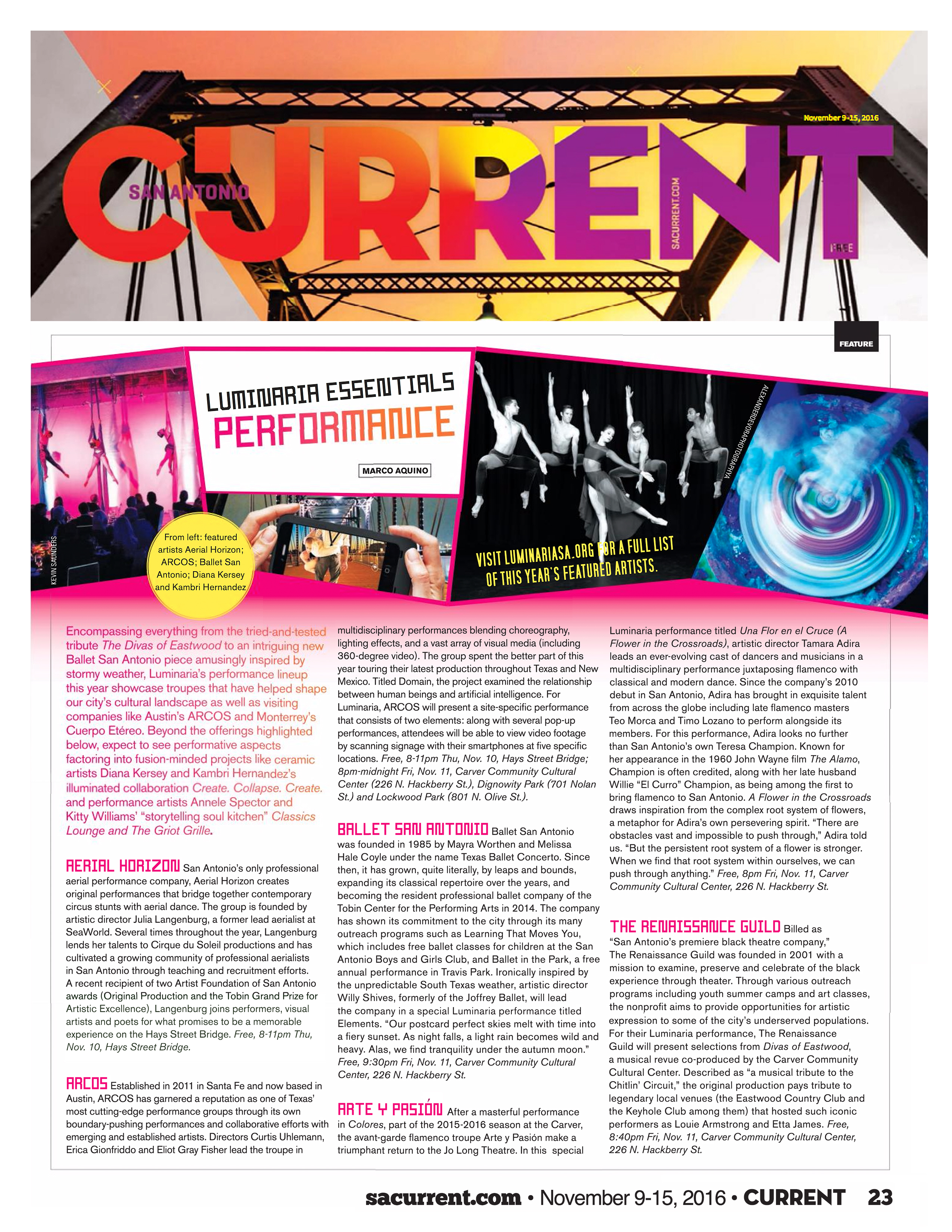 San Antonio Current, November 9–15, 2016, page 23 sacurrent.com  Luminaria Essentials: Performance  by Marco Aquino   Photos from left: featured artists Aerial Horizon; ARCOS; Ballet San Antonio; Diana Kersey and Kambri Hernandez.  Visit luminariasa.org for a full list if this year's featured artists.  Encompassing everything from the tried-and-tested tribute The Divas of Eastwood to an intriguing new Ballet San Antonio piece amusingly inspired by stormy weather, Luminaria’s performance lineup this year showcase troupes that have helped shape our city’s cultural landscape as well as visiting companies like Austin’s ARCOS and Monterrey’s Cuerpo Etéreo. Beyond the offerings highlighted below, expect to see performative aspects factoring into fusion-minded projects like ceramic artists Diana Kersey and Kambri Hernandez’s illuminated collaboration Create. Collapse. Create. and performance artists Annele Spector and Kitty Williams’ “storytelling soul kitchen” Classics Lounge and The Griot Grille.  Aerial Horizon San Antonio’s only professional aerial performance company, Aerial Horizon creates original performances that bridge together contemporary circus stunts with aerial dance. The group is founded by artistic director Julia Langenburg, a former lead aerialist at SeaWorld. Several times throughout the year, Langenburg lends her talents to Cirque du Soleil productions and has cultivated a growing community of professional aerialists in San Antonio through teaching and recruitment efforts. A recent recipient of two Artist Foundation of San Antonio awards (Original Production and the Tobin Grand Prize for Artistic Excellence), Langenburg joins performers, visual artists and poets for what promises to be a memorable experience on the Hays Street Bridge. Free, 8-11pm Thu, Nov. 10, Hays Street Bridge. Ballet San Antonio was founded in 1985 by Mayra Worthen and Melissa Hale Coyle under the name Texas Ballet Concerto. Since then, it has grown, quite literally, by leaps and bounds, expanding its classical repertoire over the years, and becoming the resident professional ballet company of the Tobin Center for the Performing Arts in 2014. The company has shown its commitment to the city through its many outreach programs such as Learning That Moves You, which includes free ballet classes for children at the San Antonio Boys and Girls Club, and Ballet in the Park, a free annual performance in Travis Park. Ironically inspired by the unpredictable South Texas weather, artistic director Willy Shives, formerly of the Joffrey Ballet, will lead the company in a special Luminaria performance titled Elements. “Our postcard perfect skies melt with time into a fiery sunset. As night falls, a light rain becomes wild and heavy. Alas, we find tranquility under the autumn moon.” Free, 9:30pm Fri, Nov. 11, Carver Community Cultural Center, 226 N. Hackberry St.  Arte y Pasión After a masterful performance in Colores, part of the 2015-2016 season at the Carver, the avant-garde flamenco troupe Arte y Pasión make a triumphant return to the Jo Long Theatre. In this  special Luminaria performance titled Una Flor en el Cruce (A Flower in the Crossroads), artistic director Tamara Adira leads an ever-evolving cast of dancers and musicians in a multidisciplinary performance juxtaposing flamenco with classical and modern dance. Since the company’s 2010 debut in San Antonio, Adira has brought in exquisite talent from across the globe including late flamenco masters Teo Morca and Timo Lozano to perform alongside its members. For this performance, Adira looks no further than San Antonio’s own Teresa Champion. Known for her appearance in the 1960 John Wayne film The Alamo, Champion is often credited, along with her late husband Willie “El Curro” Champion, as being among the first to bring flamenco to San Antonio. A Flower in the Crossroads draws inspiration from the complex root system of flowers, a metaphor for Adira’s own persevering spirit. “There are obstacles vast and impossible to push through,” Adira told us. “But the persistent root system of a flower is stronger. When we find that root system within ourselves, we can push through anything.” Free, 8pm Fri, Nov. 11, Carver Community Cultural Center, 226 N. Hackberry St.  ARCOS Established in 2011 in Santa Fe and now based in Austin, ARCOS has garnered a reputation as one of Texas’ most cutting-edge performance groups through its own boundary-pushing performances and collaborative efforts with emerging and established artists. Directors Curtis Uhlemann, Erica Gionfriddo and Eliot Gray Fisher lead the troupe in multidisciplinary performances blending choreography, lighting effects, and a vast array of visual media (including 360-degree video). The group spent the better part of this year touring their latest production throughout Texas and New Mexico. Titled Domain, the project examined the relationship between human beings and artificial intelligence. For Luminaria, ARCOS will present a site-specific performance that consists of two elements: along with several pop-up performances, attendees will be able to view video footage by scanning signage with their smartphones at five specific locations. Free, 8-11pm Thu, Nov. 10, Hays Street Bridge; 8pm-midnight Fri, Nov. 11, Carver Community Cultural Center (226 N. Hackberry St.), Dignowity Park (701 Nolan St.) and Lockwood Park (801 N. Olive St.).  The Renaissance Guild Billed as “San Antonio’s premiere black theatre company,” The Renaissance Guild was founded in 2001 with a mission to examine, preserve and celebrate of the black experience through theater. Through various outreach programs including youth summer camps and art classes, the nonprofit aims to provide opportunities for artistic expression to some of the city’s underserved populations. For their Luminaria performance, The Renaissance Guild will present selections from Divas of Eastwood, a musical revue co-produced by the Carver Community Cultural Center. Described as “a musical tribute to the Chitlin’ Circuit,” the original production pays tribute to legendary local venues (the Eastwood Country Club and the Keyhole Club among them) that hosted such iconic performers as Louie Armstrong and Etta James. Free, 8:40pm Fri, Nov. 11, Carver Community Cultural Center, 226 N. Hackberry St.