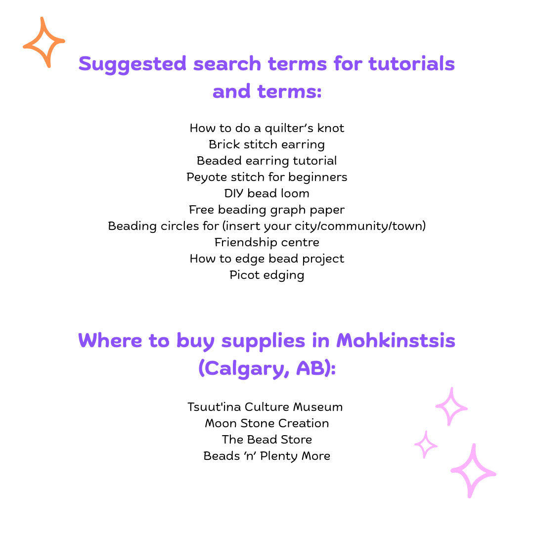 Suggested search terms for tutorials and terms: How to do a quilter’s knot, Brick stitch earring, Beaded earring tutorial, Peyote stitch for beginners, DIY bead loom Free beading graph paper Beading circles for (insert your city/community/town), Friendship centre, How to edge bead project, Picot edging. Where to buy supplies in Mohkinstsis (Calgary, AB): Tsuut'ina Culture Museum,  Moon Stone Creation, The Bead Store, Beads ‘n’ Plenty More
