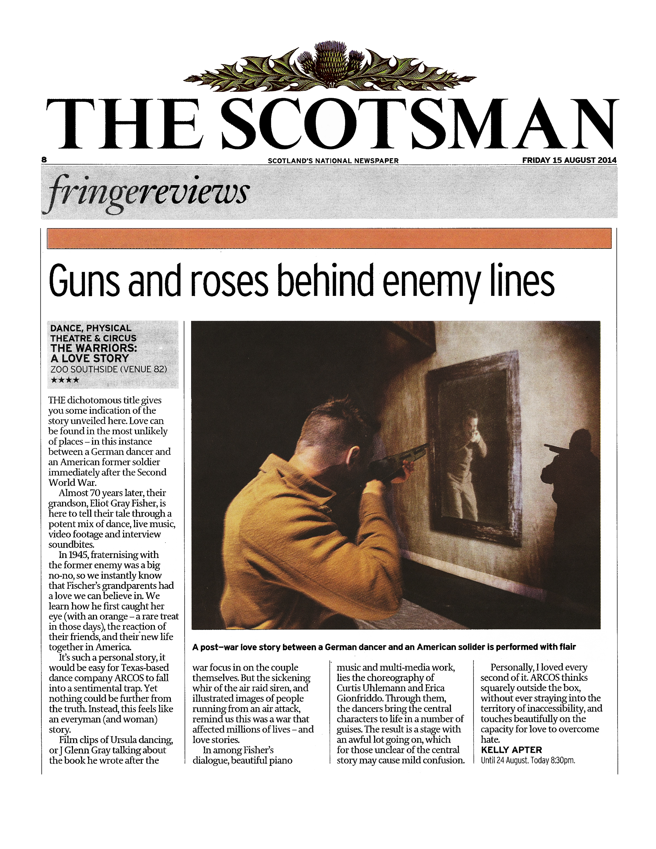 The Scotsman   Scotland's National Newspaper   Friday 15 August 2014   fringereviews   Guns and roses behind enemy lines   Dance, physical theatre & circus  The Warriors: A Love Story  Zoo Southside (Venue 82)  Four stars  The dichotomous title gives you some indication of the story unveiled here. Love can be found in the most unlikely of places — in this instance between a German dancer and an American former soldier immediately after the Second World War.  Almost 70 years later, their grandson, Eliot Gray Fisher, is here to tell their tale through a potent mix of dance, live music, video footage and interview soundbites.  In 1945, fraternising with the former enemy was a big no-no, so we instantly know that Fischer's grandparents had a love we can believe in. We learn how he first caught her eye ( with an orange - a rare treat in those days), the reaction of their friends, and their· new life together in America.  It's such a personal story, it would be easy for Texas-based dance company ARCOS to fall into a sentimental trap. Yet nothing could be further from the truth. Instead, this feels like an everyman (and woman) story.  Film clips of Ursula dancing, or J. Glenn Gray talking about the book he wrote after the war focus in on the couple themselves. But the sickening whir of the air raid siren, and illustrated images of people running from an air attack, remind us this was a war that affected millions of lives - and love stories.  In among Fisher's dialogue, beautiful piano music and multi-media work, lies the choreography of Curtis Uhlemann and Erica Gionfriddo. Through them, the dancers bring the central characters to life in a number of guises. The result is a stage with an awful lot going on, which for those unclear of the central story may cause mild confusion.  Personally, I loved every second of it ARCOS thinks squarely outside the box, without ever straying into the territory of inaccessibility, and touches beautifully on the capacity for love to overcome hate.  —Kelly Apter   Until 24 August. Today 8:30pm.
