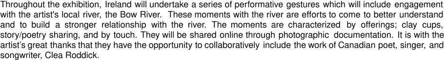 Throughout the exhibition, Ireland will undertake a series of performative gestures, titled: the farthest shore, which will include engagement with the artist's local river, the Bow River.  These moments with the river are efforts to come to better understand and to build a stronger relationship with the river. The moments are characterized by offerings; clay cups, story/poetry sharing and by touch. These will be shared online through photographic documentation. It is with the artist’s great thanks that they have the opportunity to collaboratively include the work of Canadian poet, singer, and songwriter, Clea Roddick.