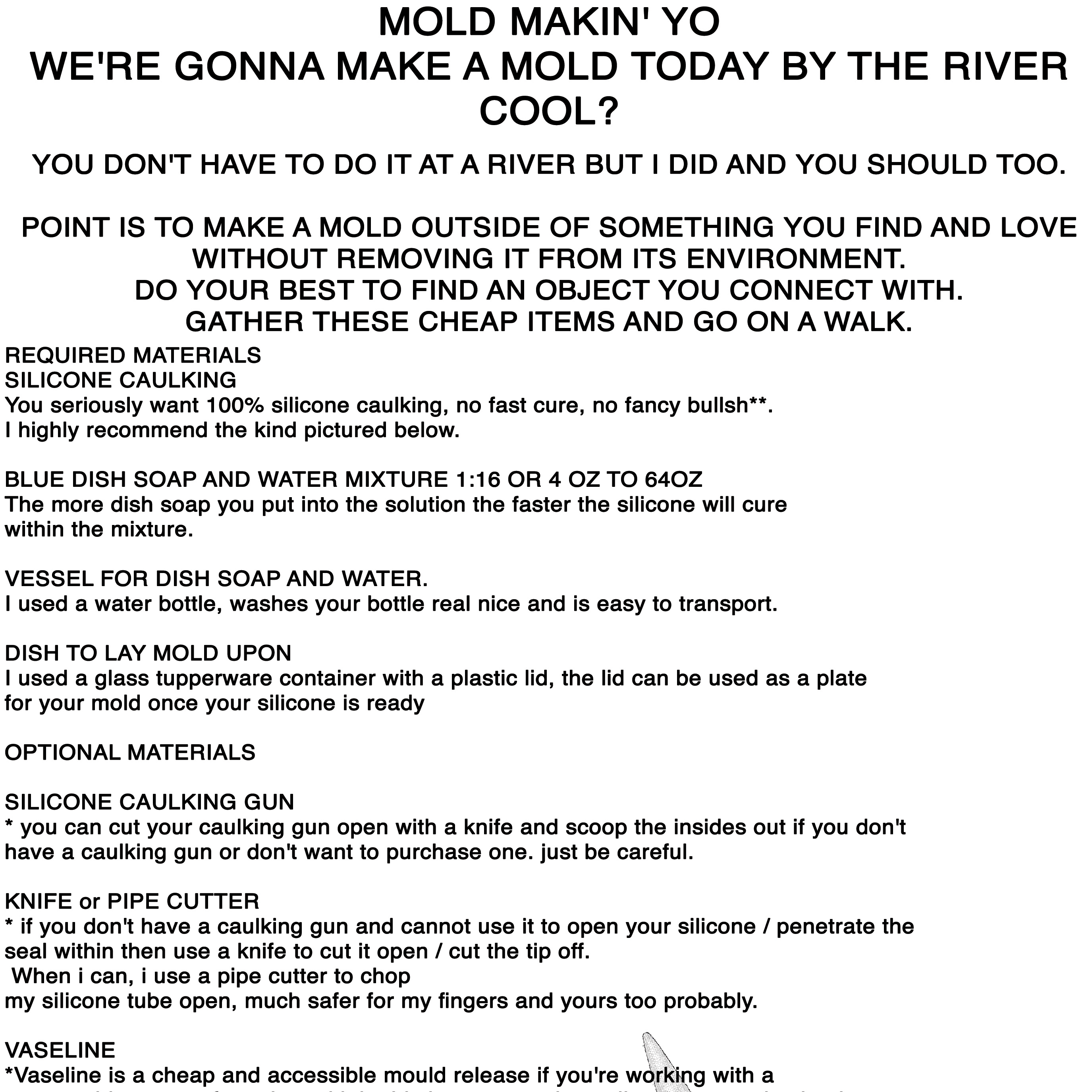 MOLD MAKIN' YO WE'RE GONNA MAKE A MOLD TODAY BY THE RIVER COOL?  YOU DON'T HAVE TO DO IT AT A RIVER BUT I DID AND YOU SHOULD TOO. POINT IS TO MAKE A MOLD OUTSIDE OF SOMETHING YOU FIND AND LOVE WITHOUT REMOVING IT FROM ITS ENVIRONMENT. DO YOUR BEST TO FIND AN OBJECT YOU CONNECT WITH. GATHER THESE CHEAP ITEMS AND GO ON A WALK.  REQUIRED MATERIALS  SILICONE CAULKING You seriously want 100% silicone caulking, no fast cure, no fancy bullsh**. I highly recommend the kind pictured below.  BLUE DISH SOAP AND WATER MIXTURE 1:16 OR 4 OZ TO 64OZ The more dish soap you put into the solution the faster the silicone will cure within the mixture.  VESSEL FOR DISH SOAP AND WATER. I used a water bottle, washes your bottle real nice and is easy to transport.  DISH TO LAY MOLD UPON  I used a glass tupperware container with a plastic lid, the lid can be used as a plate for  your mold once your silicone is ready  OPTIONAL MATERIALS  SILICONE CAULKING GUN * you can cut your caulking gun open with a knife and scoop the insides out if you don't have a caulking gun or don't want to purchase one. just be careful.  KNIFE or PIPE CUTTER * if you don't have a caulking gun and cannot use it to open your silicone / penetrate the seal within then use a knife to cut it open / cut the tip off. When i can, i use a pipe cutter to chop my silicone tube open, much safer for my fingers and yours too probably.  VASELINE *Vaseline is a cheap and accessible mould release if you're working with a porous object or surface. I used it in this instance and usually recommend using it, makes your skin soft too.