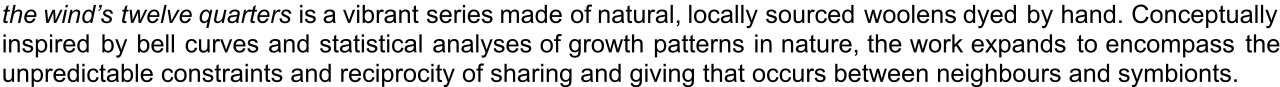 the wind’s twelve quarters is a vibrant series made of natural, locally sourced woolens dyed by hand. Conceptually inspired by bell curves and statistical analyses of growth patterns in nature, the work expands to encompass the unpredictable constraints and reciprocity of sharing and giving that occurs between neighbors and symbionts. 