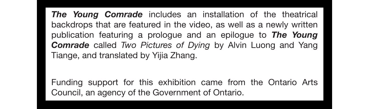 The Young Comrade includes an installation of the theatrical backdrops that are featured in the video, as well as a newly written publication featuring a prologue and an epilogue to The Young Comrade called Two Pictures of Dying by Alvin Luong and Yang Tiange, and translated by Yijia Zhang.  Funding support for this exhibition came from the Ontario Arts Council, an agency of the Government of Ontario.