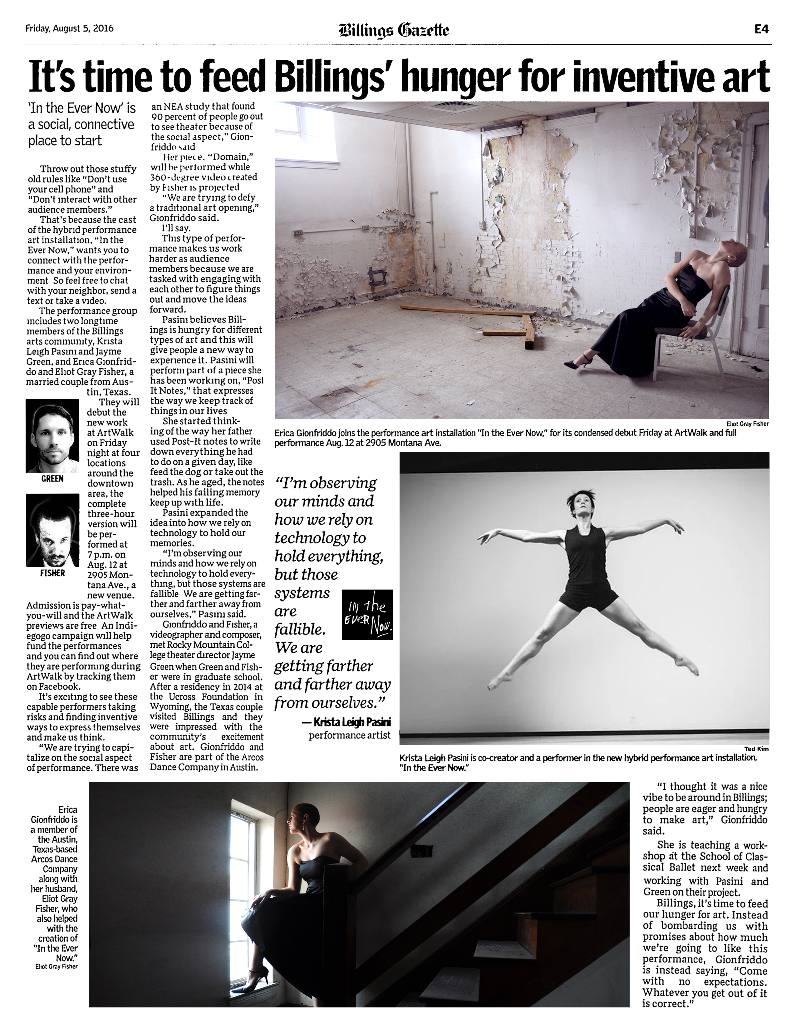 Billings Gazette Friday, August 5, 2016, E4  It's time to feed Billings' hunger for inventive art  by Jaci Webb   'In the Ever Now' is a social, connective place to start  Photo by Eliot Gray Fisher: Erica Gionfriddo joins the performance art installation "In the Ever Now," for its condensed debut Friday at ArtWalk and full performance Aug. 12 at 2905 Montana Ave.  Throw out those stuffy old rules like “Don’t use your cell phone” and “Don’t interact with other audience members.”  That’s because the cast of the hybrid performance art installation, “In the Ever Now,” wants you to connect with the performance and your environment. So feel free to chat with your neighbor, send a text or take a video.  The performance group includes two longtime members of the Billings arts community, Krista Leigh Pasini and Jayme Green, and Erica Gionfriddo and Eliot Gray Fisher, a married couple from Austin, Texas.   They will debut the new work at ArtWalk on Friday night at four locations around the downtown area; the complete three-hour version will be performed at 7 p.m. on Aug. 12 at 2905 Montana Ave., a new venue. Admission is pay-what-you-will and the ArtWalk previews are free. An Indiegogo campaign will help fund the performances and you can find out where they are performing during ArtWalk by tracking them on Facebook.  It's exciting to see these capable performers taking risks and finding inventive ways to express themselves and make us think.  “We are trying to capitalize on the social aspect of performance. There was an NEA study that found 90 percent of people go out to see theater because of the social aspect,” Gionfriddo said.  Her piece, “Domain,” will be performed while 360-degree video created by Fisher is projected.  “We are trying to defy a traditional art opening,” Gionfriddo said.  I'll say.  This type of performance makes us work harder as audience members because we are tasked with engaging with each other to figure things out and move the ideas forward.  Pasini believes Billings is hungry for different types of art and this will give people a new way to experience it. Pasini will perform part of a piece she has been working on, “Post It Notes,” that expresses the way we keep track of things in our lives.  She started thinking of the way her father used Post-It notes to write down everything he had to do on a given day, like feed the dog or take out the trash. As he aged, the notes helped his failing memory keep up with life.  Pasini expanded the idea into how we rely on technology to hold our memories.  “I’m observing our minds and how we rely on technology to hold everything, but those systems are fallible. We are getting farther and farther away from ourselves,” Pasini said.  Photo by Ted Kim: Krista Leigh Pasini is co-creator and a performer in the new hybrid performance art installation, "In the Ever Now."  Gionfriddo and Fisher, a videographer and composer, met Rocky Mountain College theater director Jayme Green when Green and Fisher were in graduate school. After a residency in 2014 at the Ucross Foundation in Wyoming, the Texas couple visited Billings and they were impressed with the community’s excitement about art. Gionfriddo and Fisher are part of the Arcos Dance Company in Austin.  “I thought it was a nice vibe to be around in Billings; people are eager and hungry to make art,” Gionfriddo said.  She is teaching a workshop at the School of Classical Ballet next week and working with Pasini and Green on their project.  Billings, it's time to feed our hunger for art. Instead of bombarding us with promises about how much we're going to like this performance, Gionfriddo is instead saying, “Come with no expectations. Whatever you get out of it is correct.”  Photo by Eliot Gray Fisher: Erica Gionfriddo is a member of the Austin, Texas-based ARCOS dance company along with her husband, Eliot Gray Fisher, who also helped with the creation of "In the Ever Now."