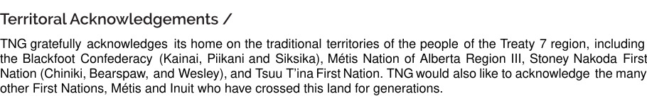 The New Gallery gratefully acknowledges its home on the traditional territories of the people of Treaty 7 region, including the Blackfoot Confederacy (Kainai, Piikani and Siksika, Métis Nation of Alberta Region III, Stoney Nakoda First Nation (Chiniki, Bearspaw, Wesley), and Tsuu T'ina First Nation. TNG would also like to acknowledge the many other First Nations, Métis and Inuit who have crossed this land for generations. 