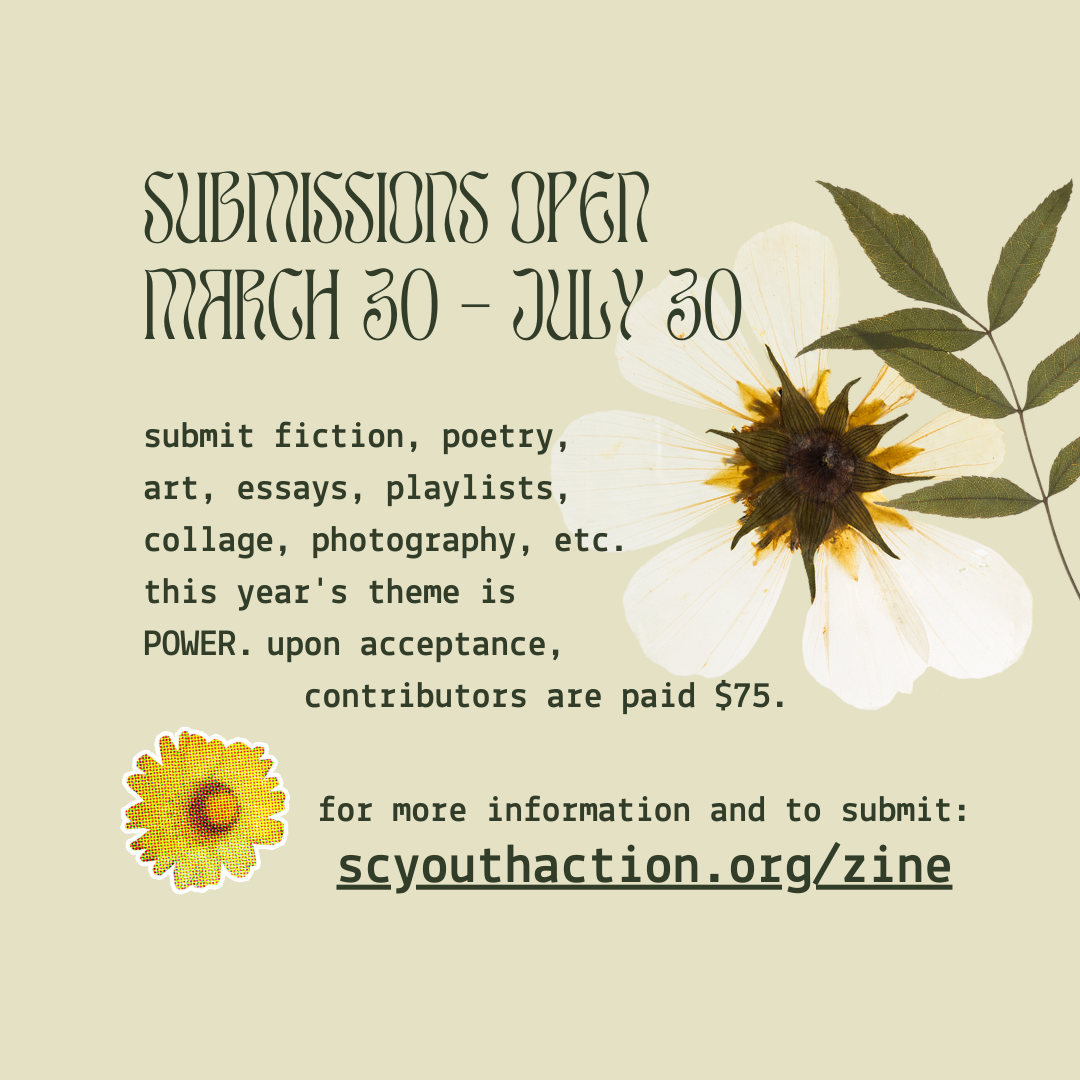 "image description #3: the title announces: "submissions open March 30 - July 30. Submit fiction, poetry, art, essays, playlists, collage, photography, etc. this year's theme is POWER. upon acceptance, contributors are paid $75. for more information and to submit: scyouthaction.org/zine". surrounding this text is a pressed white daisy along with a pressed leaf and a yellow, animated daisy to emphasis the link.