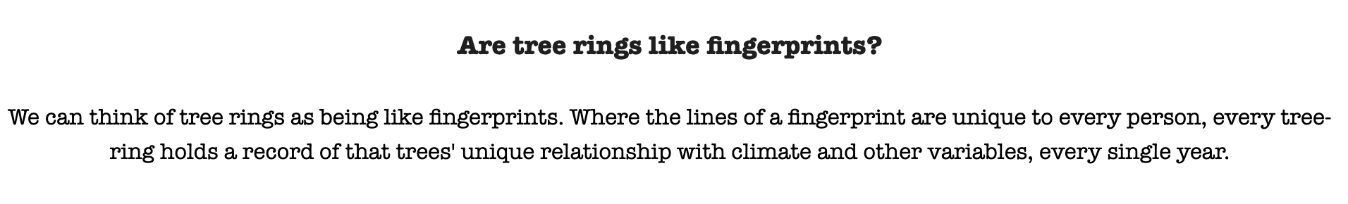 We can think of tree rings as being like fingerprints. Where the lines of a fingerprint are unique to every person, every tree-ring holds a record of that tree's unique relationship with climate and other variables, every single year.