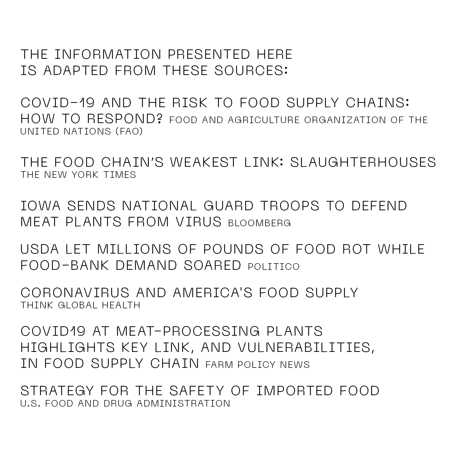The information presented here is adapted from these sources: "COVID-19 and the Risk to Food Supply Chains: How to Respond?" (Food and Agriculture Organization of the United Nations); "The Food Chain's Weakest Link: Slaughterhouses" (The New York Times); "Iowa Sends National Guard Troops to Defend Meat Plants from Virus" (Bloomberg); "USDA Let Millions of Pounds of Food Rot While Food-Bank Demand Soared" (Politico); "Coronavirus and America's Food Supply" (Think Global Health); "COVID19 at Meat-Processing Plants Highlights Key Link, and Vulnerabilities, in Food Supply Chain" (Farm Policy News); "Strategy for the Safety of Imported Food" (US Food and Drug Administration)