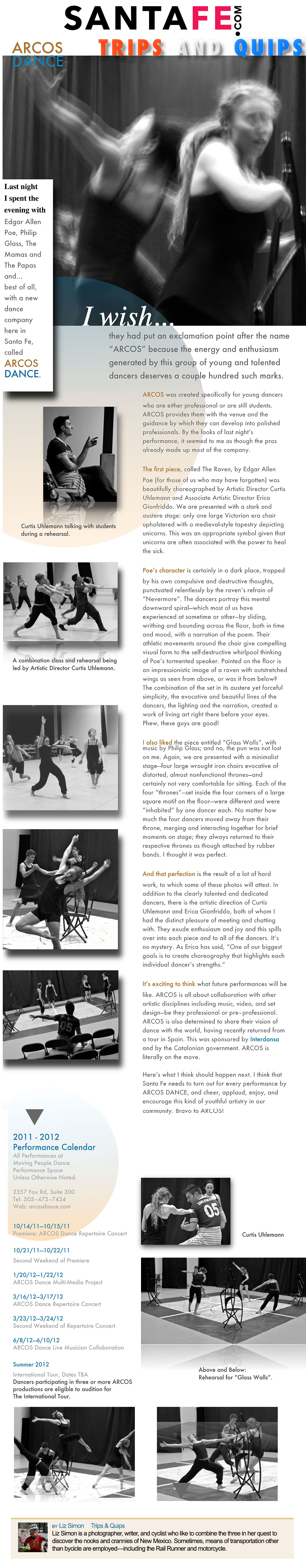 santafe.com   ARCOS Dance   Trips and Quips   Last night I spent the evening with Edgar Allen Poe, Philip Glass, The Mamas and The Papas and... best of all, with a new dance company here in Santa Fe, called ARCOS Dance.   I wish...they had put an exclamation point after the name "ARCOS" because the energy and enthusiasm generated by this group of young and talented dancers deserves a couple hundred such marks.   ARCOS was created specifically for young dancers who are either professional or are still students. ARCOS provides them with the venue and the guidance by which they can develop into polished professionals. By the looks of last night's performance, it seemed to me as though the pros already made up most of the company.   The first piece, called The Raven, by Edgar Allen Poe (for those of us who may have forgotten) was beautifully choreographed by Artistic Director Curtis Uhlemann and Associate Artistic Director Erica Gionfriddo. We are presented with a stark and austere stage: only one large Victorian era chair upholstered with a medieval-style tapestry depicting unicor ns. This was an appropriate symbol given that unicorns are often associated with the power to heal the sick.   Poe's character is certainly in a dark place, trapped by his own compulsive and destructive thoughts, punctuated relentlessly by the raven's refrain of "Nevermore". The dancers portray this mental downward spiral-which most of us have experienced at sometime or other-by sliding, writhing and bounding across the floor, both in time and mood, with a narration of the poem. Their athletic movements around the chair give compelling visual form to the self-destructive whirlpool thinking of Poe's tormented speaker. Painted on the floor is an impressionistic image of a raven with outstretched wings as seen from above, or was it from below? The combination of the set in its austere yet forceful simplicity, the evocative and beautiful lines of the dancers, the lighting and the narration, created a work of living art right there before your eyes. Phew, these guys are good!   I also liked the piece entitled "Glass Walls", with music by Philip Glass; and no, the pun was not lost on me. Again, we are presented with a minimalist stage-four large wrought iron chairs evocative of distorted, almost nonfunctional thrones-and certainly not very comfortable for sitting. Each of the four "thrones"-set inside the four corners of a large square motif on the floor-were different and were "inhabited" by one dancer each. No matter how much the four dancers moved away from their throne, merging and interacting together for brief moments on stage; they always returned to their respective thrones as though attached by rubber bands. I thought it was perfect.   And that perfection is the result of a lot of hard work, to which some of these photos will attest. In addition to the clearly talented and dedicated dancers, there is the artistic direction of Curtis Uhlemann and Erica Gionfriddo, both of whom I had the distinct pleasure of meeting and chatting with. They exude enthusiasm and joy and this spills over into each piece and to all of the dancers. It's no mystery. As Erica has said, "One of our biggest goals is to create choreography that highlights each individual dancer's strengths."   It's exciting to think what future performances will be like. ARCOS is all about collaboration with other artistic disciplines including music, video, and set design-be they professional or pre-professional. ARCOS is also determined to share their vision of dance with the world, having recently returned from a tour in Spain. This was sponsored by Interdansa and by the Catalonian government. ARCOS is literally on the move.   Here's what I think should happen next. I think that Santa Fe needs to turn out for every performance by ARCOS Dance, and cheer, applaud, enjoy, and encourage this kind of youthful artistry in our community. Bravo to ARCOS!   Photos: Curtis Uhlemann talking with students during a rehearsal. A combination class and rehearsal being led by Artistic Director Curtis Uhlemann. Above and Below: Rehearsal for "Gloss Walls."   2011-2012   Performance Calendar   All Performances at Moving People Dance Performance Space Unless Otherwise Noted.   2357 Fox Rd, Suite 300  Tel, 505-473-7434  Web: arcasdance.com   10/14/11-10/15/11  Premiere: ARCOS Dance Repertoire Concert   10/21/11-10/22/11  Second Weekend of Premiere   1/20/12-1/22/12  ARCOS Dance Multi-Media Project   3/16/12-3/17/12  ARCOS Dance Repertoire Concert   3/23/12-3/24/12  Second Weekend of Repertoire Concert   6/8/12-6/10/12  ARCOS Dance live Musician Collaboration   Summer 2012  International Tour, Dates TBA  Dancers participating in three or more ARCOS productions are eligible to audition for The International Tour.   By Liz Simon  Trips and Quips   Liz Simon is a photographer, writer, and cyclist who like to combine the three in her quest to discover the nooks and crannies of New Mexico. Sometimes, means of transportation other than bicycle are employed—including the Rail Runner and motorcycle. 