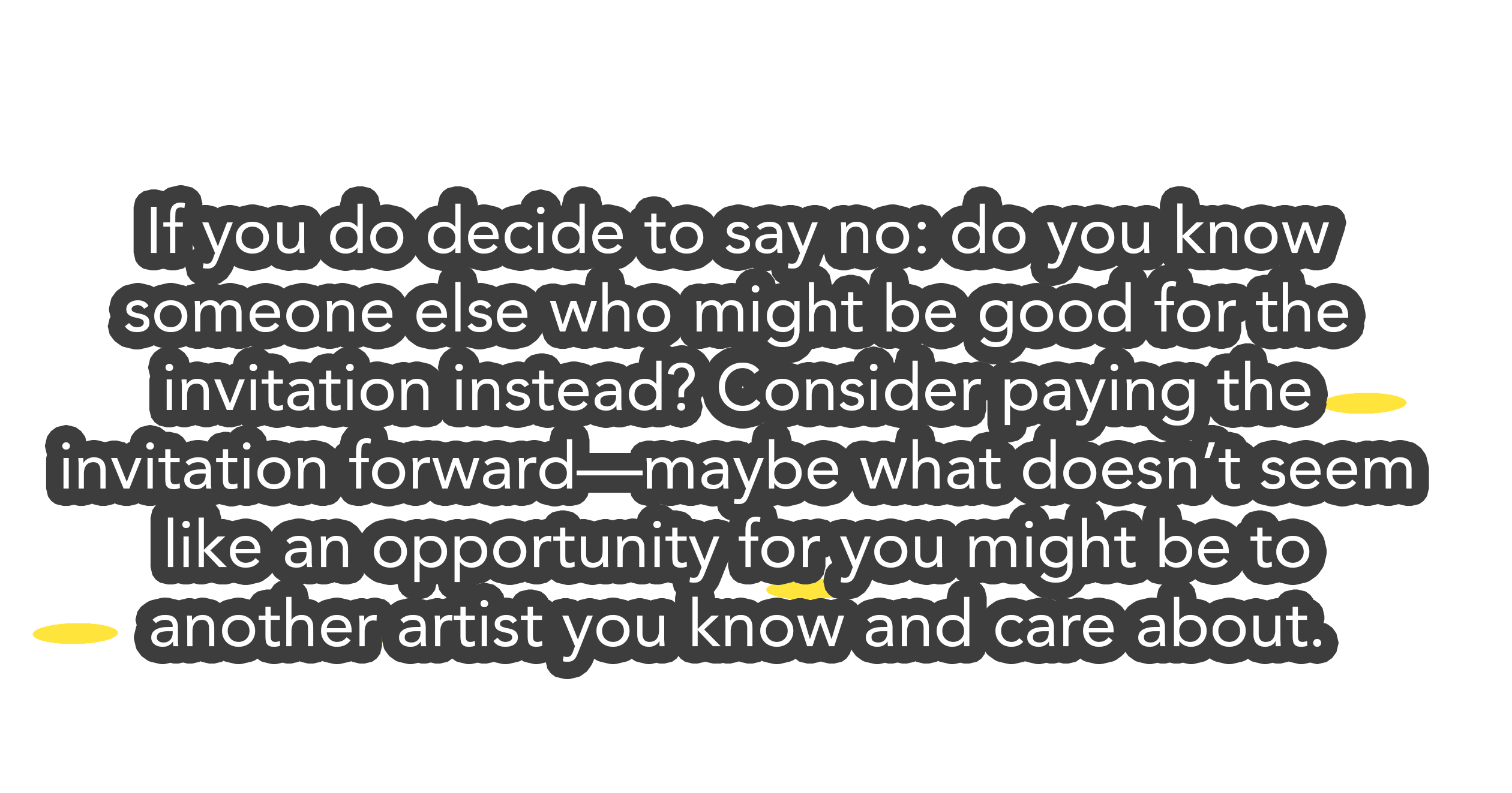 If you do decide to say no: do you know someone else who might be good for the invitation instead? Consider paying the invitation forward—maybe what doesn’t seem like an opportunity for you might be to another artist you know and care about.