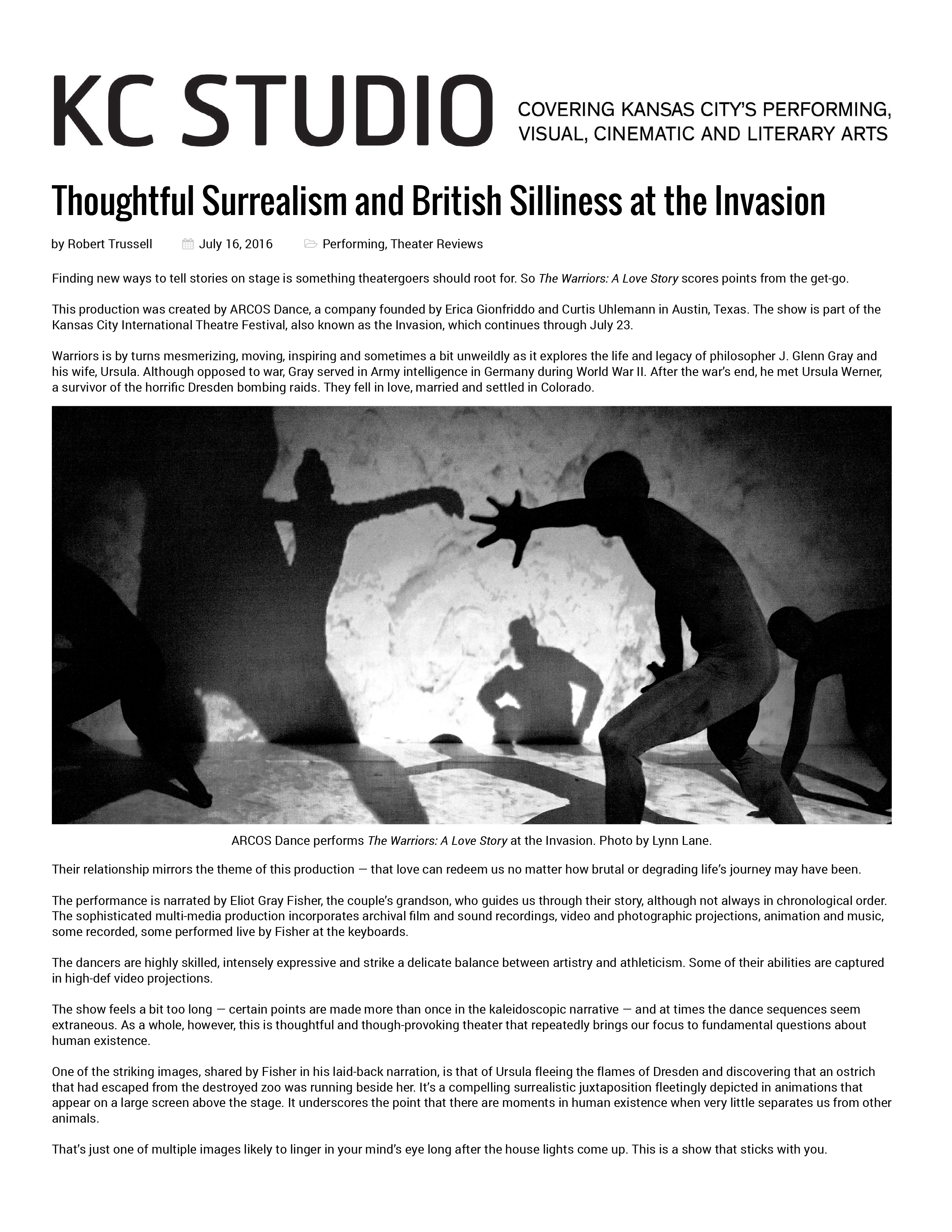 KC Studio:  Covering Kansas City's Performing, Visual, Cinematic and Literary Arts   Thoughtful Surrealism and British Silliness at the Invasion  by Robert Trussell, July 16, 2016 - Performing, Theater Reviews  Finding new ways to tell stories on stage is something theatergoers should root for. So The Warriors: A Love Story scores points from the get-go.  This production was created by ARCOS Dance, a company founded by Erica Gionfriddo and Curtis Uhlemann in Austin, Texas. The show is part of the Kansas City International Theatre Festival, also known as the Invasion, which continues through July 23.  Warriors is by turns mesmerizing, moving, inspiring and sometimes a bit unweildly as it explores the life and legacy of philosopher J. Glenn Gray and his wife, Ursula. Although opposed to war, Gray served in Army intelligence in Germany during World War II. After the war’s end, he met Ursula Werner, a survivor of the horrific Dresden bombing raids. They fell in love, married and settled in Colorado.  Their relationship mirrors the theme of this production — that love can redeem us no matter how brutal or degrading life’s journey may have been.  The performance is narrated by Eliot Gray Fisher, the couple’s grandson, who guides us through their story, although not always in chronological order. The sophisticated multi-media production incorporates archival film and sound recordings, video and photographic projections, animation and music, some recorded, some performed live by Fisher at the keyboards.  The dancers are highly skilled, intensely expressive and strike a delicate balance between artistry and athleticism. Some of their abilities are captured in high-def video projections.  The show feels a bit too long — certain points are made more than once in the kaleidoscopic narrative — and at times the dance sequences seem extraneous. As a whole, however, this is thoughtful and though-provoking theater that repeatedly brings our focus to fundamental questions about human existence.  One of the striking images, shared by Fisher in his laid-back narration, is that of Ursula fleeing the flames of Dresden and discovering that an ostrich that had escaped from the destroyed zoo was running beside her. It’s a compelling surrealistic juxtaposition fleetingly depicted in animations that appear on a large screen above the stage. It underscores the point that there are moments in human existence when very little separates us from other animals.  That’s just one of multiple images likely to linger in your mind’s eye long after the house lights come up. This is a show that sticks with you.