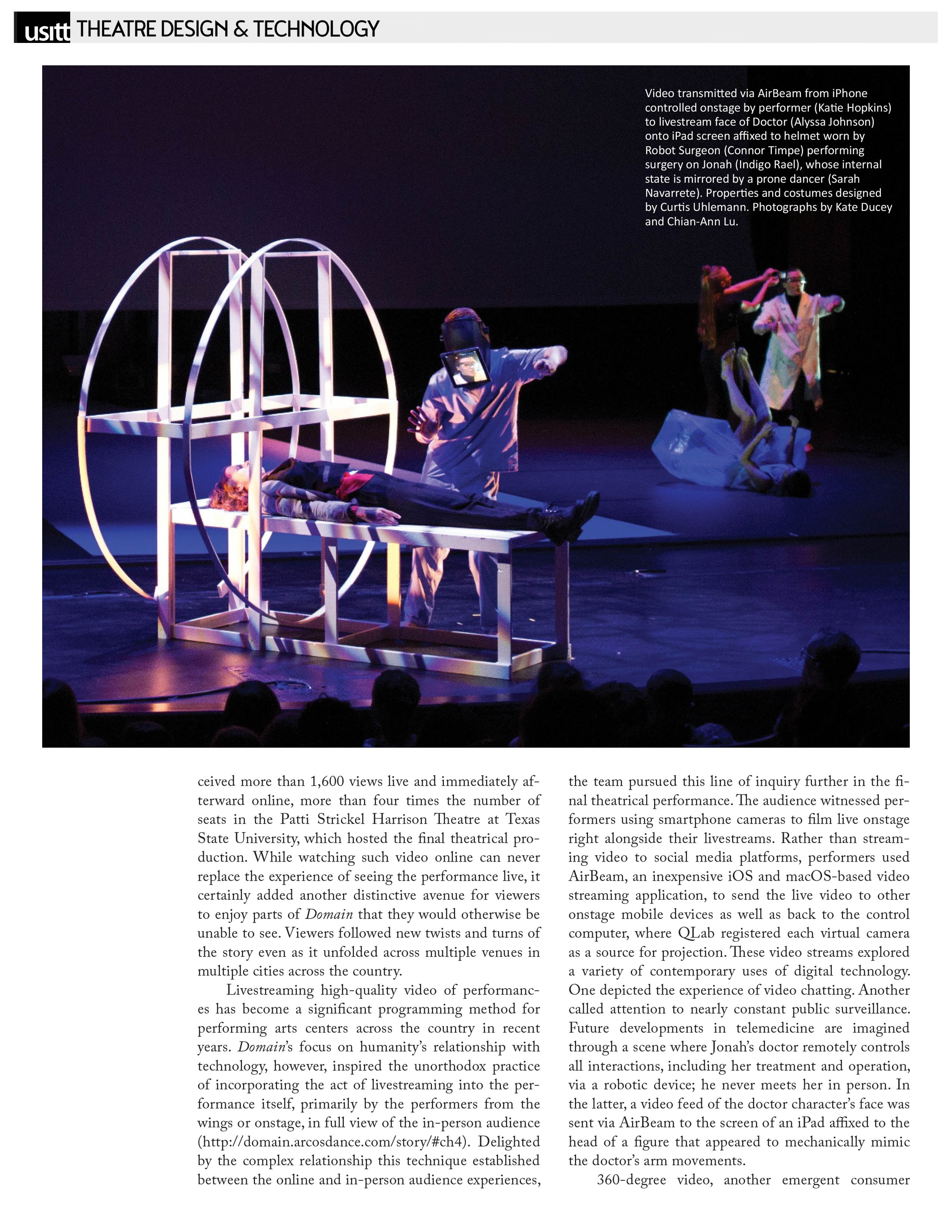 USITT - Theatre Design & Technology   Photographs by Kate Ducey and Chian-Ann Lu: Video transmitted via AirBeam from iPhone controlled onstage by performer (Katie Hopkins) to livestream face of Doctor (Alyssa Johnson) onto iPad screen affixed to helmet worn by Robot Surgeon (Connor Timpe) performing surgery on Jonah (Indigo Rael), whose internal state is mirrored by a prone dancer (Sarah Navarrete). Properties and costumes designed by Curtis Uhlemann.   It received more than 1,600 views live and immediately afterward online, more than four times the number of seats in the Patti Strickel Harrison Theatre at Texas State University, which hosted the final theatrical production. While watching such video online can never replace the experience of seeing the performance live, it certainly added another distinctive avenue for viewers to enjoy parts of Domain that they would otherwise be unable to see. Viewers followed new twists and turns of the story even as it unfolded across multiple venues in multiple cities across the country.   Livestreaming high-quality video of performances has become a significant programming method for performing arts centers across the country in recent years. Domain’s focus on humanity’s relationship with technology, however, inspired the unorthodox practice of incorporating the act of livestreaming into the performance itself, primarily by the performers from the wings or onstage, in full view of the in-person audience (http://domain.arcosdance.com/story/#ch4). Delighted by the complex relationship this technique established between the online and in-person audience experiences, the team pursued this line of inquiry further in the final theatrical performance. The audience witnessed performers using smartphone cameras to film live onstage right alongside their livestreams. Rather than streaming video to social media platforms, performers used AirBeam, an inexpensive iOS and macOS-based video streaming application, to send the live video to other onstage mobile devices as well as back to the control computer, where QLab registered each virtual camera as a source for projection. These video streams explored a variety of contemporary uses of digital technology. One depicted the experience of video chatting. Another called attention to nearly constant public surveillance. Future developments in telemedicine are imagined through a scene where Jonah’s doctor remotely controls all interactions, including her treatment and operation, via a robotic device; he never meets her in person. In the latter, a video feed of the doctor character’s face was sent via AirBeam to the screen of an iPad affixed to the head of a figure that appeared to mechanically mimic the doctor’s arm movements.   360-degree video, another emergent consumer 