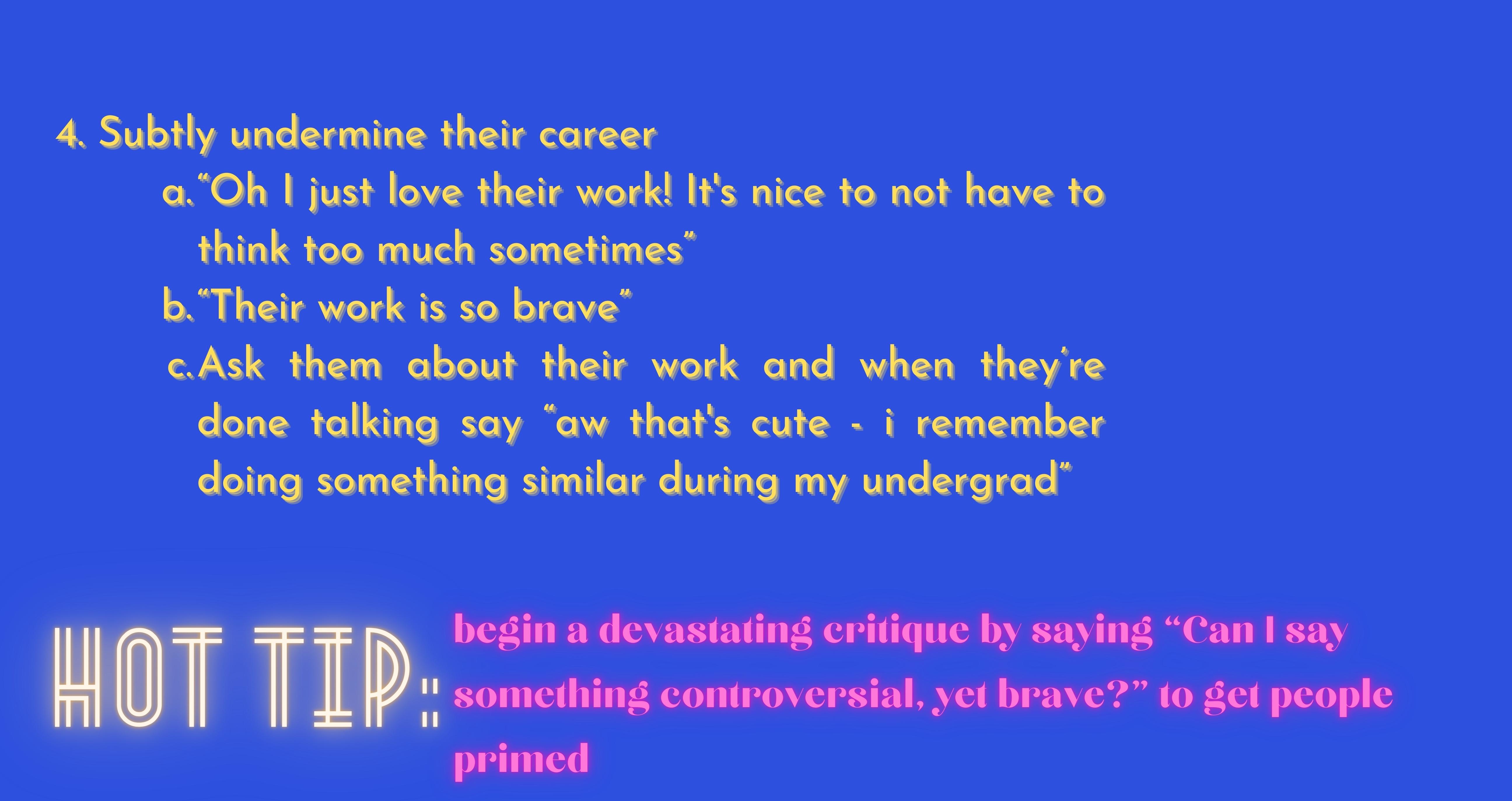 4. Subtly undermine their career  “Oh I just love their work! It's nice to not have to think too much sometimes” “Their work is so brave” Ask them about their work and when they’re done talking say “aw that's cute - i remember doing something similar during my undergrad”. Hot Tip: begin a devastating critique by saying “Can I say something controversial, yet brave?” to get people primed.