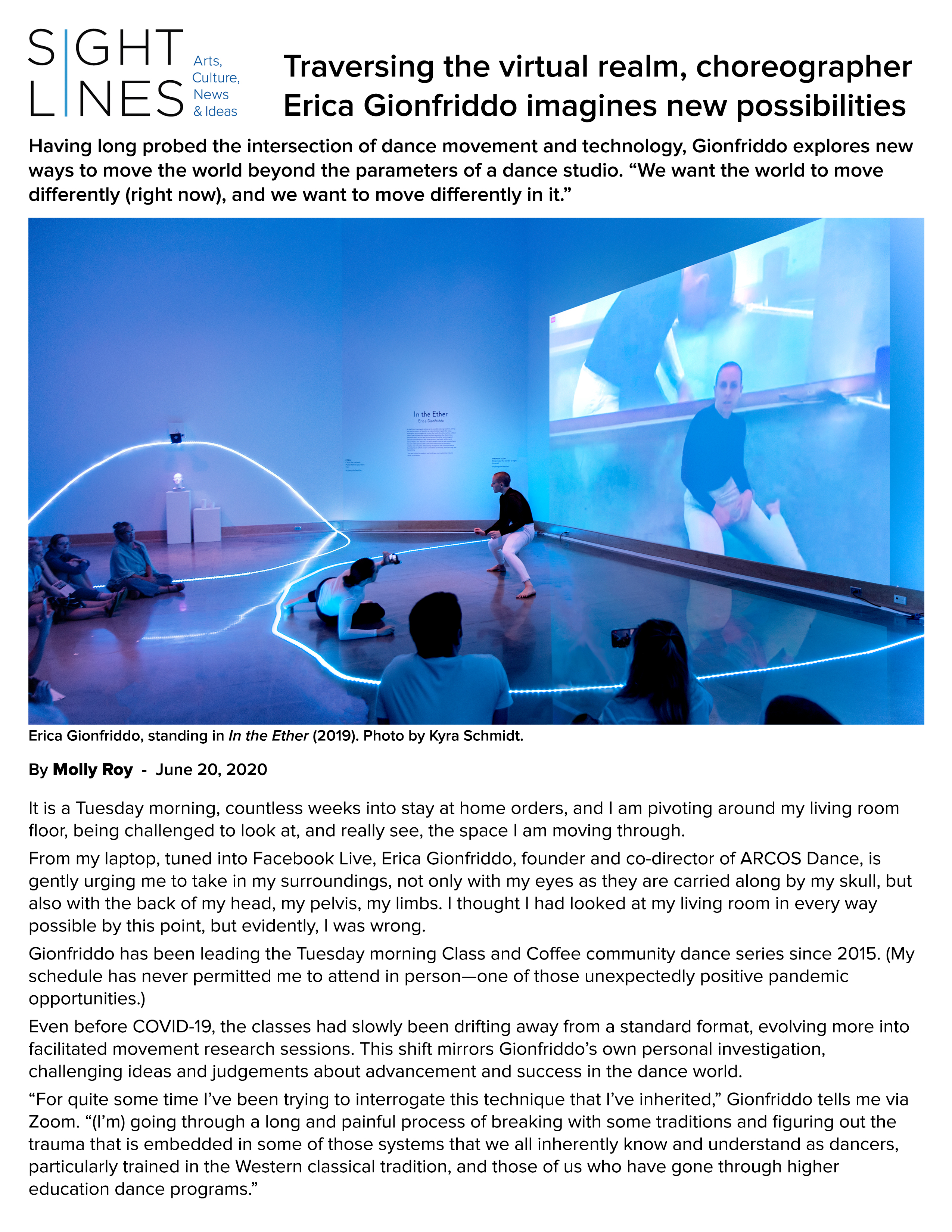 Sightlines: Arts, Culture, News & Ideas: Traversing the virtual realm, choreographer Erica Gionfriddo imagines new possibilities, by Molly Roy, June 20, 2020.  Having long probed the intersection of dance movement and technology, Gionfriddo explores new ways to move the world beyond the parameters of a dance studio. "We want the world to move differently (right now), and we want to move differently in it."  Photo by Kyra Schmidt: Erica Gionfriddo, standing in In the Ether (2019).  It is a Tuesday morning, countless weeks into stay at home orders, and I am pivoting around my living room floor, being challenged to look at, and really see, the space I am moving through.  From my laptop, tuned into Facebook Live, Erica Gionfriddo, founder and co-director of ARCOS Dance, is gently urging me to take in my surroundings, not only with my eyes as they are carried along by my skull, but also with the back of my head, my pelvis, my limbs. I thought I had looked at my living room in every way possible by this point, but evidently, I was wrong.  Gionfriddo has been leading the Tuesday morning Class and Coffee community dance series since 2015. (My schedule has never permitted me to attend in person — one of those unexpectedly positive pandemic opportunities.)  Even before COVID-19, the classes had slowly been drifting away from a standard format, evolving more into facilitated movement research sessions. This shift mirrors Gionfriddo’s own personal investigation, challenging ideas and judgements about advancement and success in the dance world.  “For quite some time I’ve been trying to interrogate this technique that I’ve inherited,” Gionfriddo tells me via Zoom. “(I’m) going through a long and painful process of breaking with some traditions and figuring out the trauma that is embedded in some of those systems that we all inherently know and understand as dancers, particularly trained in the Western classical tradition, and those of us who have gone through higher education dance programs.”