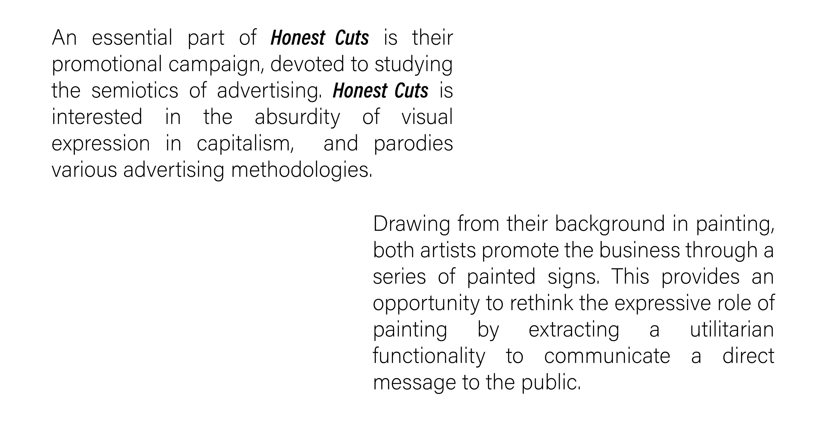 An essential part of Honest Cuts is their promotional campaign, devoted to studying the semiotics of advertising. Honest Cuts is interested in the absurdity of visual expression in capitalism,  and parodies various advertising methodologies. Drawing from their background in painting, both artists promote the business through a series of painted signs. This provides an opportunity to rethink the expressive role of painting by extracting a utilitarian functionality to communicate a direct message to the public.