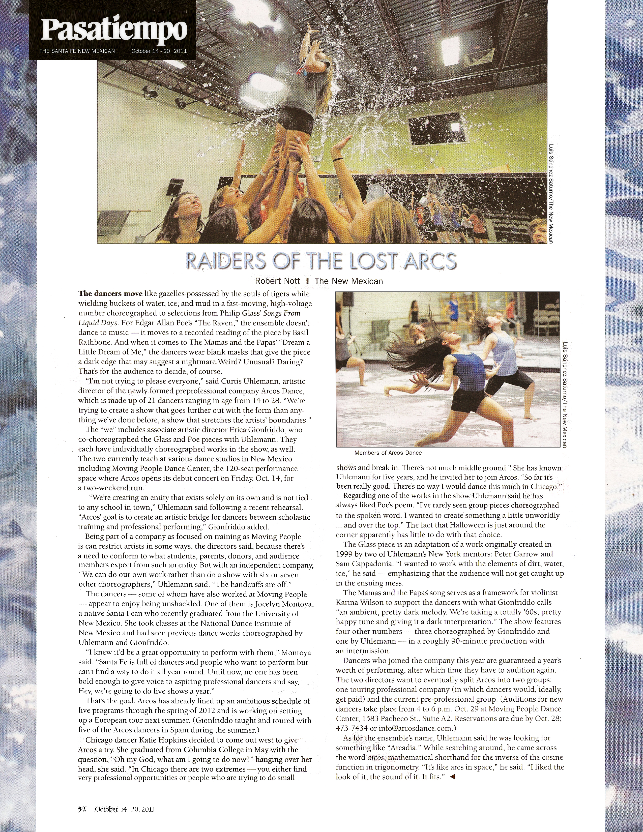 Pasatiempo  The Santa Fe New Mexican   October 14–20, 2011   Raiders of the Lost Arcs   by Robert Nott for The New Mexican   The dancers move like gazelles possessed by the souls of tigers while wielding buckets of water, ice, and mud in a fast-moving, high-voltage number choreographed to selections from Philip Glass' Songs From Liquid Days. For Edgar Allan Poe's "The Raven," the ensemble doesn't dance to music -it moves to a recorded reading of the piece by Basil Rathbone. And when it comes to The Mamas and the Papas' "Dream a Little Dream of Me," the dancers wear blank masks that give the piece a dark edge that may suggest a nightmare. Weird? Unusual? Daring? That's for the audience to decide, of course.   "I'm not trying to please everyone," said Curtis Uhlemann, artistic director of the newly formed preprofessional company Arcos Dance, which is made up of 21 dancers ranging in age from 14 to 28. "We're trying to create a show that goes further out with the form than anything we've done before, a show that stretches the artists' boundaries." The "we" includes associate artistic director Erica Gionfriddo, who co-choreographed the Glass and Poe pieces with Uhlemann. They each have individually choreographed works in the show, as well. The two currently teach at various dance studios in New Mexico including Moving Peop1e Dance Center, the 120-seat performance space where ARCOS opens its debut concert on Friday, Oct. 14, for a two-weekend run.   "We're creating an entity that exists solely on its own and is not tied to any school in town," Uhlemann said following a recent rehearsal. "ARCOS' goal is to create an artistic bridge for dancers between scholastic training and professional performing," Gionfriddo added.   Being part of a company as focused on training as Moving People is can restrict artists in some ways, the directors said, because there's a need to conform to what students, parents, donors, and audience members expect from such an entity. But with an independent company, "We can do our own work rather than do a show with six or seven other choreographers," Uhlemann said. "The handcuffs are off."   The dancers - some of whom have also worked at Moving People - appear to enjoy being unshackled. One of them is Jocelyn Montoya, a native Santa Fean who recently graduated from the University of New Mexico. She took classes at the National Dance Institute of New Mexico and had seen previous dance works choreographed by Uhlemann and Gionfriddo.   "I knew it'd be a great opportunity to perform with them," Montoya said. "Santa Fe is full of dancers and people who want to perform but can't find a way to do it all year round. Until now, no one has been bold enough to give voice to aspiring professional dancers and say, Hey, we're going to do five shows a year."   That's the goal. ARCOS has already lined up an ambitious schedule of five programs through the spring of 2012 and is working on setting up a European tour next summer. (Gionfriddo taught and toured with five of the ARCOS dancers in Spain during the summer.)   Chicago dancer Katie Hopkins decided to come out west to give ARCOS a try. She graduated from Columbia College in May with the question, "Oh my God, what am I going to do now?" hanging over her head, she said. "In Chicago there are two extremes -you either find very professional opportunities or people who are trying to do small shows and break in. There's not much middle ground." She has known Uhlemann for five years, and he invited her to join ARCOS. "So far it's been really good. There's no way I would dance this much in Chicago."   Regarding one of the works in the show, Uhlemann said he has always liked Poe's poem. "I've rarely seen group pieces choreographed to the spoken word. I wanted to create something a little unworldly ... and over the top." The fact that Halloween is just around the corner apparently has little to do with that choice.   The Glass piece is an adaptation of a work originally created in 1999 by two of Uhlemann's New York mentors: Peter Garrow and Sam Cappadonia. "I wanted to work with the elements of dirt, water, ice," he said — emphasizing that the audience will not get caught up in the ensuing mess.   The Mamas and the Papas song serves as a framework for violinist Karina Wilson to support the dancers with what Gionfriddo calls "an ambient, pretty dark melody. We're taking a totally '60s, pretty happy tune and giving it a dark interpretation." The show features four other numbers - three choreographed by Gionfriddo and one by Uhlemann - in a roughly 90-minute production with an intermission.   Dancers who joined the company this year are guaranteed a year's worth of performing, after which time they have to audition again. The two directors want to eventually split Arcos into two groups: one touring professional company (in which dancers would, ideally, get paid) and the current pre-professional group. (Auditions for new dancers take place from 4 to 6 p.m. Oct. 29 at Moving People Dance Center, 1583 Pacheco St., Suite A2. Reservations are due by Oct. 28; 473-7434 or info@arcosdance.com )   As for the ensemble's name, Uhlemann said he was looking for something like "Arcadia." While searching around, he came across the word areas, mathematical shorthand for the inverse of the cosine function in trigonometry. "It's like arcs in space," he said. "I liked the look of it, the sound of it. It fits."   Page 52, October 14–20,2011 