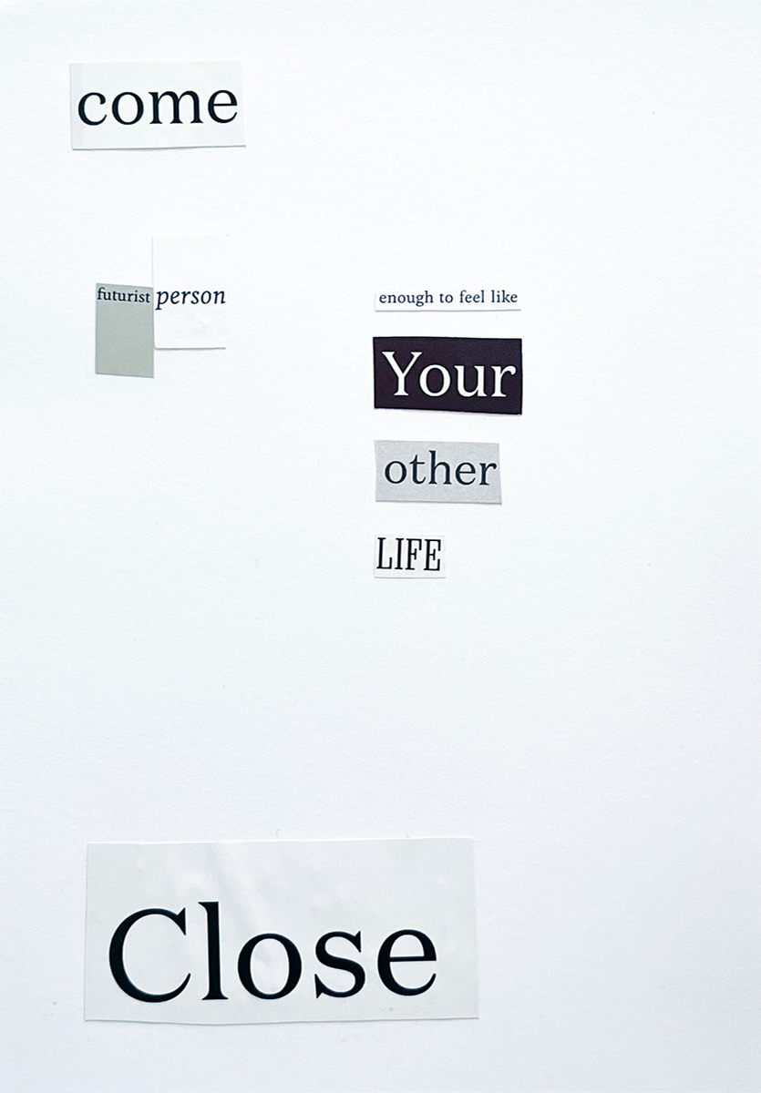 7/8 — EIGHT WORD COLLAGES.Akin to a Fluxus-type exercise, eight words or sections of text were pulled at random from a collection of cut-out text from print publications and then organized to create each piece.Found text on bristol A5 paper 5.8" x 8.3".