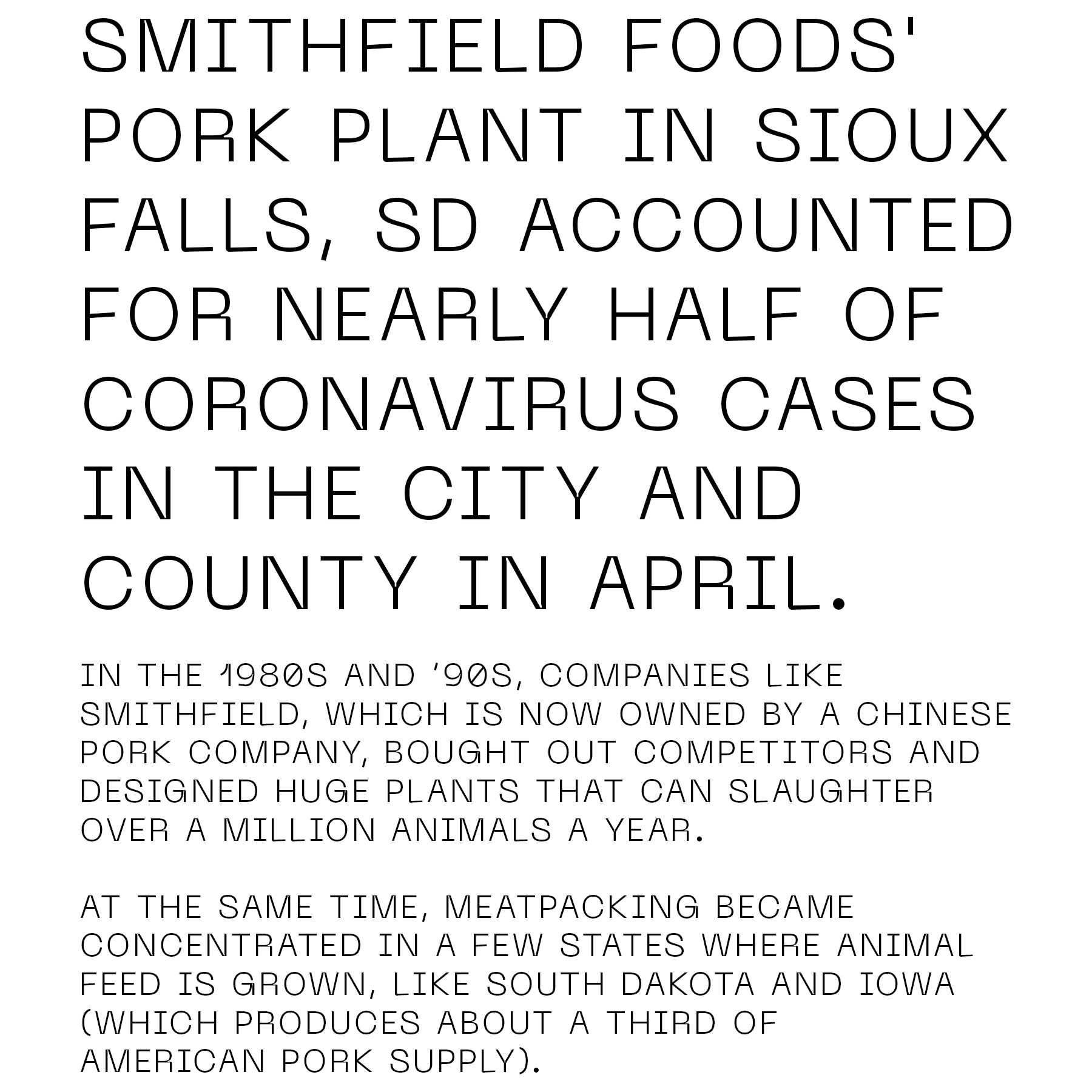 Smithfield Foods' pork plant in Sioux Falls, SD accounted for nearly half of coronavirus cases in the city and county in April. In the 1980s and '90s, companies like Smithfield, which is now owned by a Chinese pork company, bought out competitors and designed huge plants that can slaughter over a million animals a year. At the same time, meatpacking became concentrated in a few states where animal feed is grown, like South Dakota and Iowa (which produces about a third of American pork supply). 