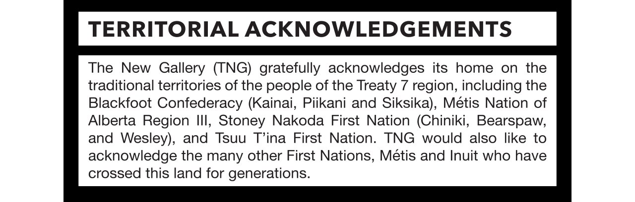The New Gallery gratefully acknowledges its home on the traditional territories of the people of Treaty 7 region, including the Blackfoot Confederacy (Kainai, Piikani and Siksika, Métis Nation of Alberta Region III, Stoney Nakoda First Nation (Chiniki, Bearspaw, Wesley), and Tsuu T'ina First Nation. TNG would also like to acknowledge the many other First Nations, Métis and Inuit who have crossed this land for generations. The artist would like to acknowledge the support of the Canada Council for the Arts.