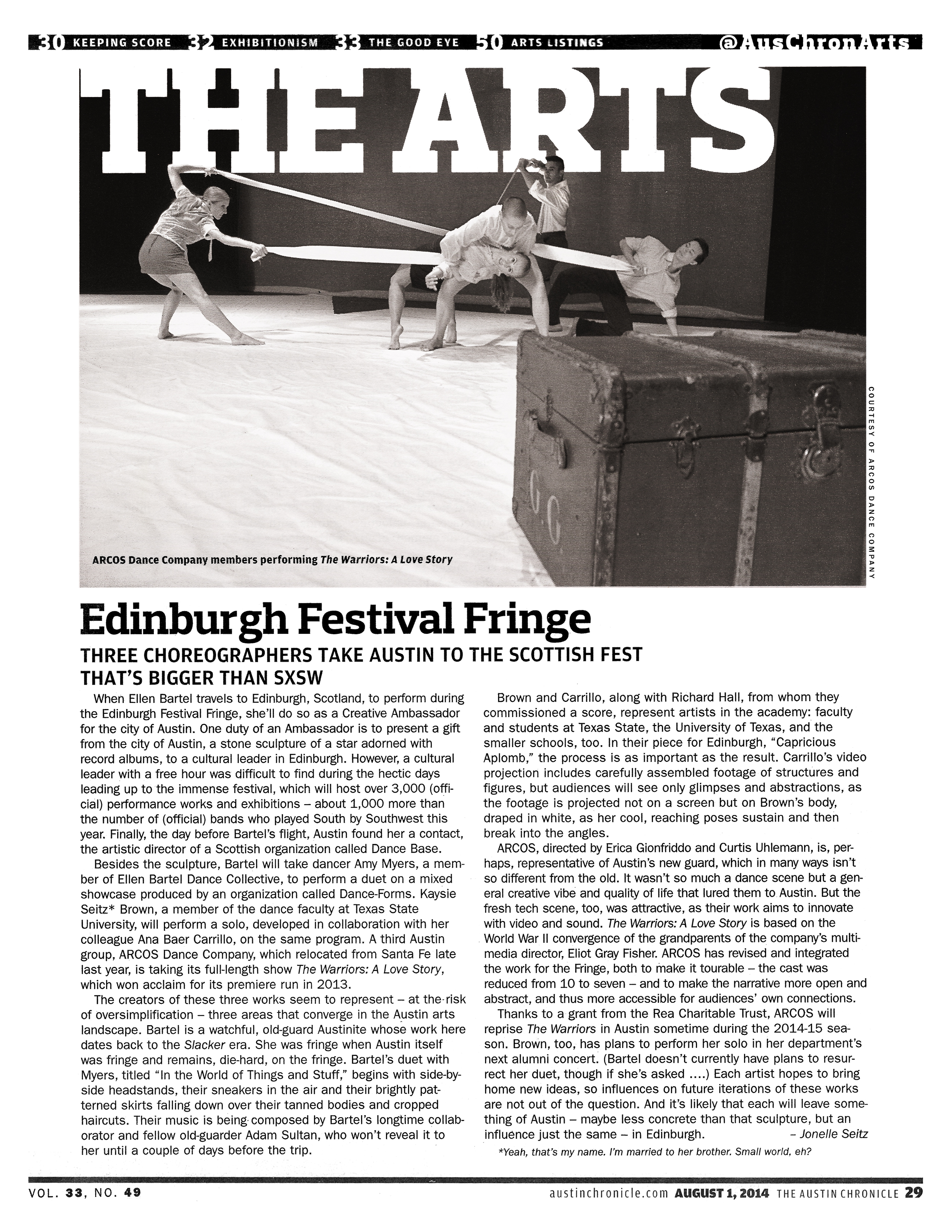 @AusChronArts   The Arts   Photo courtesy of ARCOS dance company: ARCOS Dance Company members performing The Warriors: A Love Story   Edinburgh Festival Fringe  Three choreographers take Austin to the Scottish fest that's bigger than SXSW  By Jonelle Seitz, FRI., AUG. 1, 2014   When Ellen Bartel travels to Edinburgh, Scotland, to perform during the Edinburgh Festival Fringe, she'll do so as a Creative Ambassador for the city of Austin. One duty of an Ambassador is to present a gift from the city of Austin, a stone sculpture of a star adorned with record albums, to a cultural leader in Edinburgh. However, a cultural leader with a free hour was difficult to find during the hectic days leading up to the immense festival, which will host over 3,000 (official) performance works and exhibitions – about 1,000 more than the number of (official) bands who played South by Southwest this year. Finally, the day before Bartel's flight, Austin found her a contact, the artistic director of a Scottish organization called Dance Base.   Besides the sculpture, Bartel will take dancer Amy Myers, a member of Ellen Bartel Dance Collective, to perform a duet on a mixed showcase produced by an organization called Dance-Forms. Kaysie Seitz* Brown, a member of the dance faculty at Texas State University, will perform a solo, developed in collaboration with her colleague Ana Baer Carrillo, on the same program. A third Austin group, ARCOS Dance Company, which relocated from Santa Fe late last year, is taking its full-length show The Warriors: A Love Story, which won acclaim for its premiere run in 2013.   The creators of these three works seem to represent – at the risk of oversimplification – three areas that converge in the Austin arts landscape. Bartel is a watchful, old-guard Austinite whose work here dates back to the Slacker era. She was fringe when Austin itself was fringe and remains, die-hard, on the fringe. Bartel's duet with Myers, titled "In the World of Things and Stuff," begins with side-by-side headstands, their sneakers in the air and their brightly patterned skirts falling down over their tanned bodies and cropped haircuts. Their music is being composed by Bartel's longtime collaborator and fellow old-guarder Adam Sultan, who won't reveal it to her until a couple of days before the trip.   Brown and Carrillo, along with Richard Hall, from whom they commissioned a score, represent artists in the academy: faculty and students at Texas State, the University of Texas, and the smaller schools, too. In their piece for Edinburgh, "Capricious Aplomb," the process is as important as the result. Carrillo's video projection includes carefully assembled footage of structures and fig