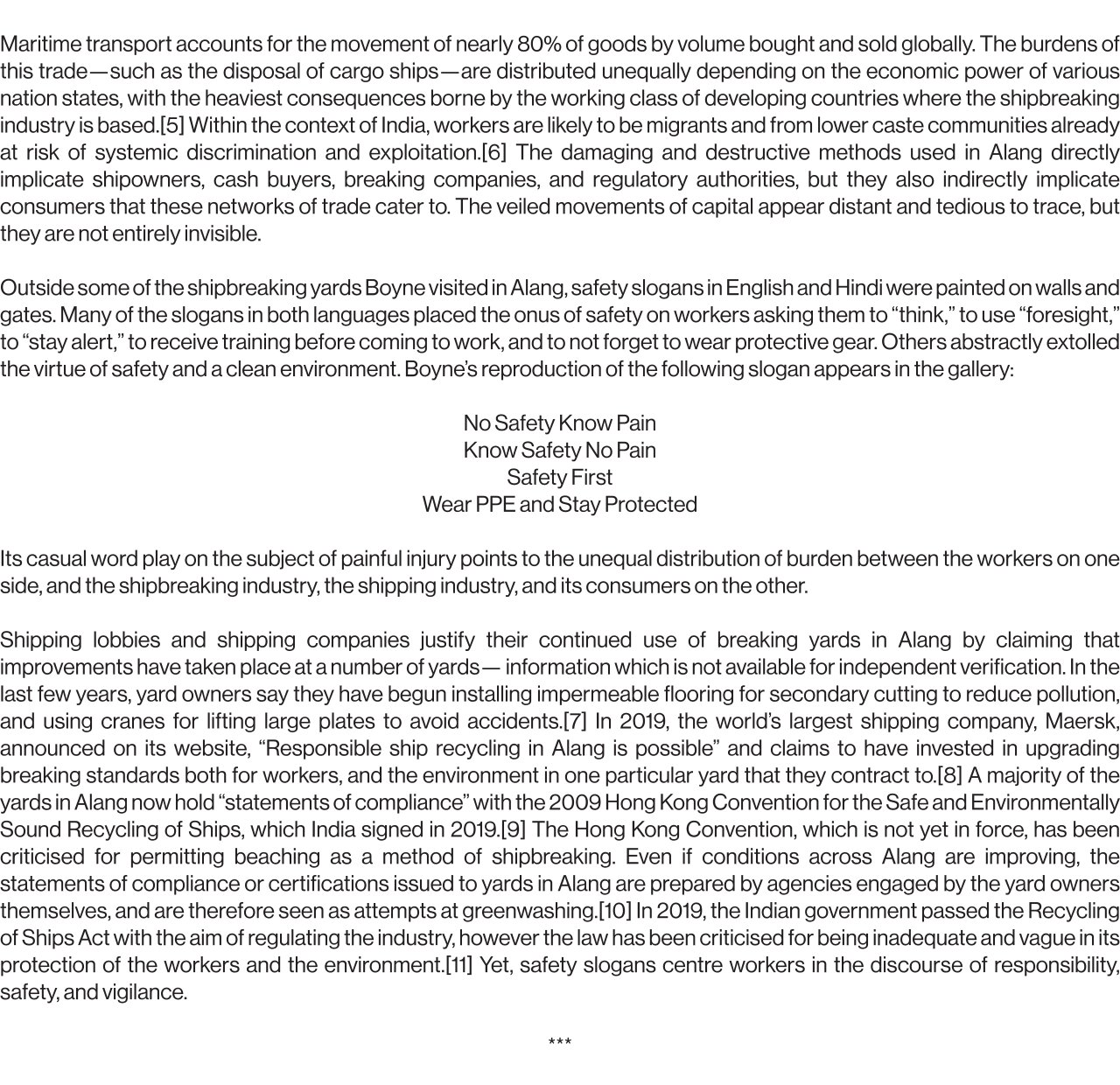 Maritime transport accounts for the movement of nearly 80% of goods by volume bought and sold globally. The burdens of this trade—such as the disposal of cargo ships—are distributed unequally depending on the economic power of various nation states, with the heaviest consequences borne by the working class of developing countries where the shipbreaking industry is based.[5] Within the context of India, workers are likely to be migrants and from lower caste communities already at risk of systemic discrimination and exploitation.[6] The damaging and destructive methods used in Alang directly implicate shipowners, cash buyers, breaking companies, and regulatory authorities, but they also indirectly implicate consumers that these networks of trade cater to. The veiled movements of capital appear distant and tedious to trace, but they are not entirely invisible.   Outside some of the shipbreaking yards Boyne visited in Alang, safety slogans in English and Hindi were painted on walls and gates. Many of the slogans in both languages placed the onus of safety on workers asking them to “think,” to use “foresight,” to “stay alert,” to receive training before coming to work, and to not forget to wear protective gear. Others abstractly extolled the virtue of safety and a clean environment. Boyne’s reproduction of the following slogan appears in the gallery:   No Safety Know Pain Know Safety No Pain Safety First Wear PPE and Stay Protected   Its casual word play on the subject of painful injury points to the unequal distribution of burden between the workers on one side, and the shipbreaking industry, the shipping industry, and its consumers on the other.   Shipping lobbies and shipping companies justify their continued use of breaking yards in Alang by claiming that improvements have taken place at a number of yards— information which is not available for independent verification. In the last few years, yard owners say they have begun installing impermeable flooring for secondary cutting to reduce pollution, and using cranes for lifting large plates to avoid accidents.[7] In 2019, the world’s largest shipping company, Maersk, announced on its website, “Responsible ship recycling in Alang is possible” and claims to have invested in upgrading breaking standards both for workers, and the environment in one particular yard that they contract to.[8] A majority of the yards in Alang now hold “statements of compliance” with the 2009 Hong Kong Convention for the Safe and Environmentally Sound Recycling of Ships, which India signed in 2019.[9] The Hong Kong Convention, which is not yet in force, has been criticised for permitting beaching as a method of shipbreaking. Even if conditions across Alang are improving, the statements of compliance or certifications issued to yards in Alang are prepared by agencies engaged by the yard owners themselves, and are therefore seen as attempts at greenwashing.[10] In 2019, the Indian government passed the Recycling of Ships Act with the aim of regulating the industry, however the law has been criticised for being inadequate and vague in its protection of the workers and the environment.[11] Yet, safety slogans centre workers in the discourse of responsibility, safety, and vigilance.
