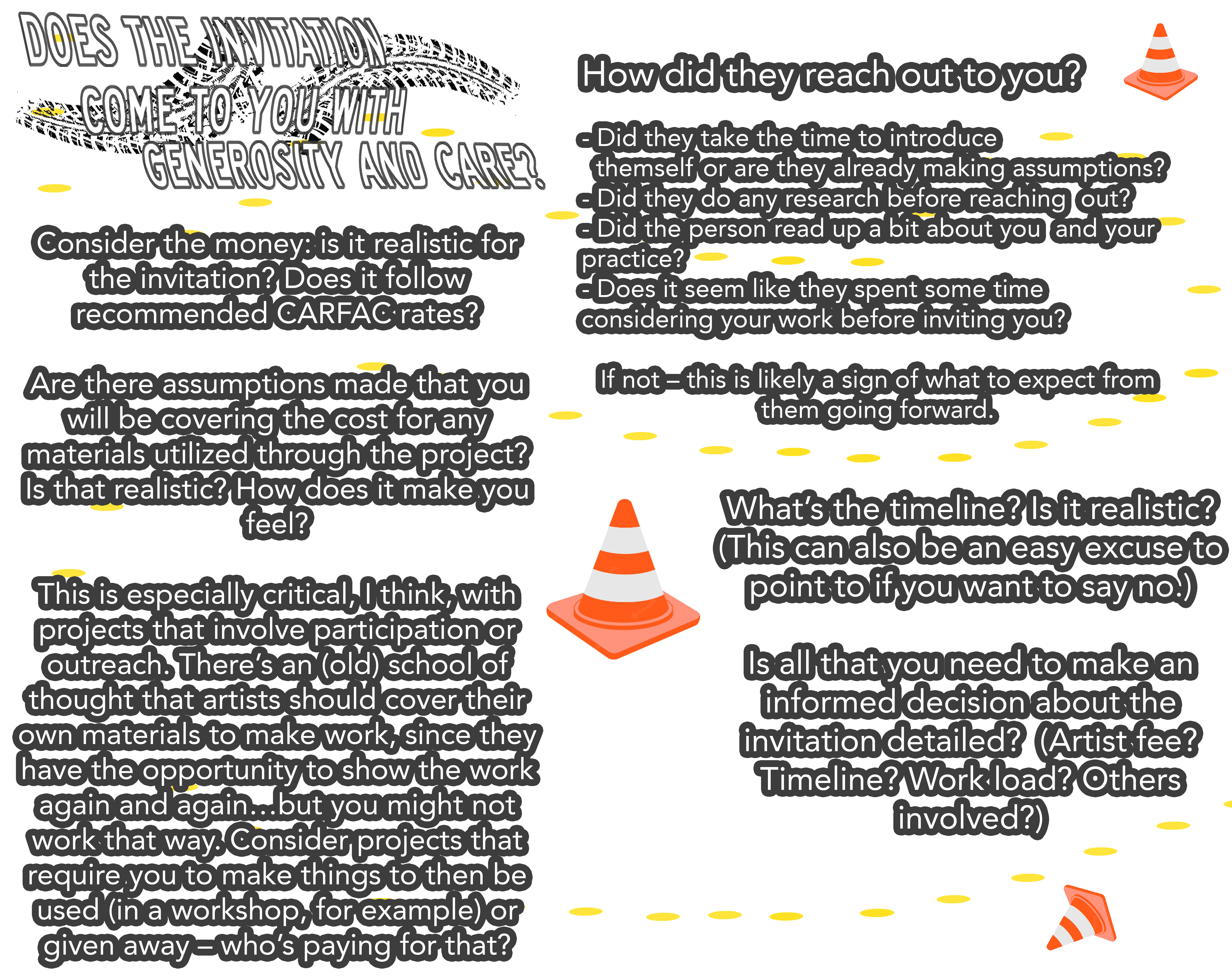 Ask for clarification: Consider the timeline: is it caring? Does it consider all of the work that needs to be done? Do you have time for it? If not, ask for clarification and suggest a timeline that works for you instead. Consider the money: is it realistic for the invitation? Does it follow recommended CARFAC rates? Are there assumptions made that you will be covering the cost for any materials utilized through the project? Is that realistic? How does it make you feel? This is especially critical, I think, with projects that involve participation or outreach. There’s an (old) school of thought that artists should cover their own materials to make work, since they have the opportunity to show the work again and again…but you might not work that way. Consider projects that require you to make things to then be used (in a workshop, for example) or given away – who’s paying for that? Does the invitation come to you with generosity and care? Consider: How did they reach out to you? Did they take the time to introduce themself or are they already making assumptions? Did they do any research before reaching out? Did the person read up a bit about you and your practice? Does it seem like they spent some time considering your work before inviting you? If not – this is likely a sign of what to expect from them going forward. (This is information to pay attention to.)