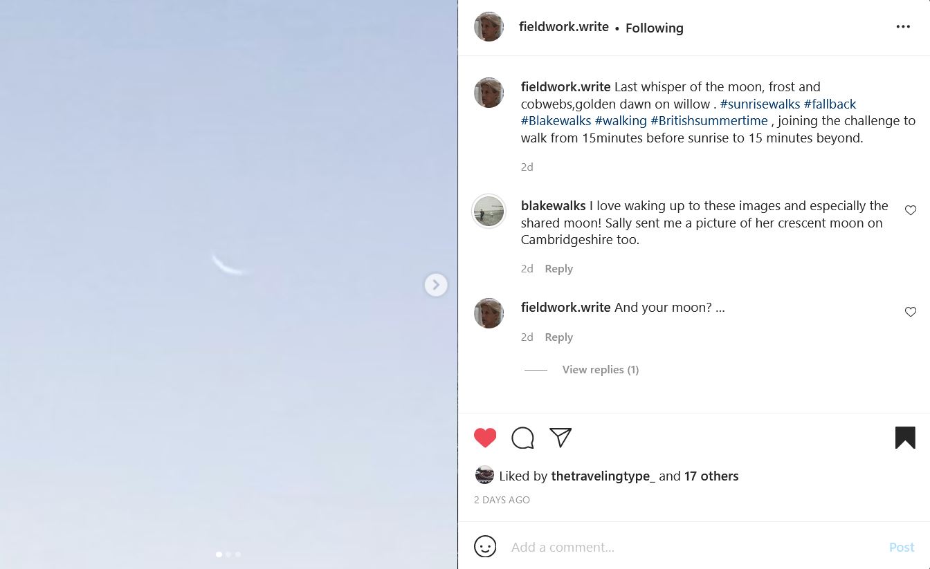 Instagram post by fieldwork.write. A blue sky with the faint outline of a crescent moon. The text reads: fieldwork.write Last whisper of the moon, frost and cobwebs,golden dawn on willow . #sunrisewalks #fallback #Blakewalks #walking #Britishsummertime , joining the challenge to walk from 15minutes before sunrise to 15 minutes beyond. 2dblakewalks I love waking up to these images and especially the shared moon! Sally sent me a picture of her crescent moon on Cambridgeshire too. 2d  fieldwork.write And your moon? … 2d