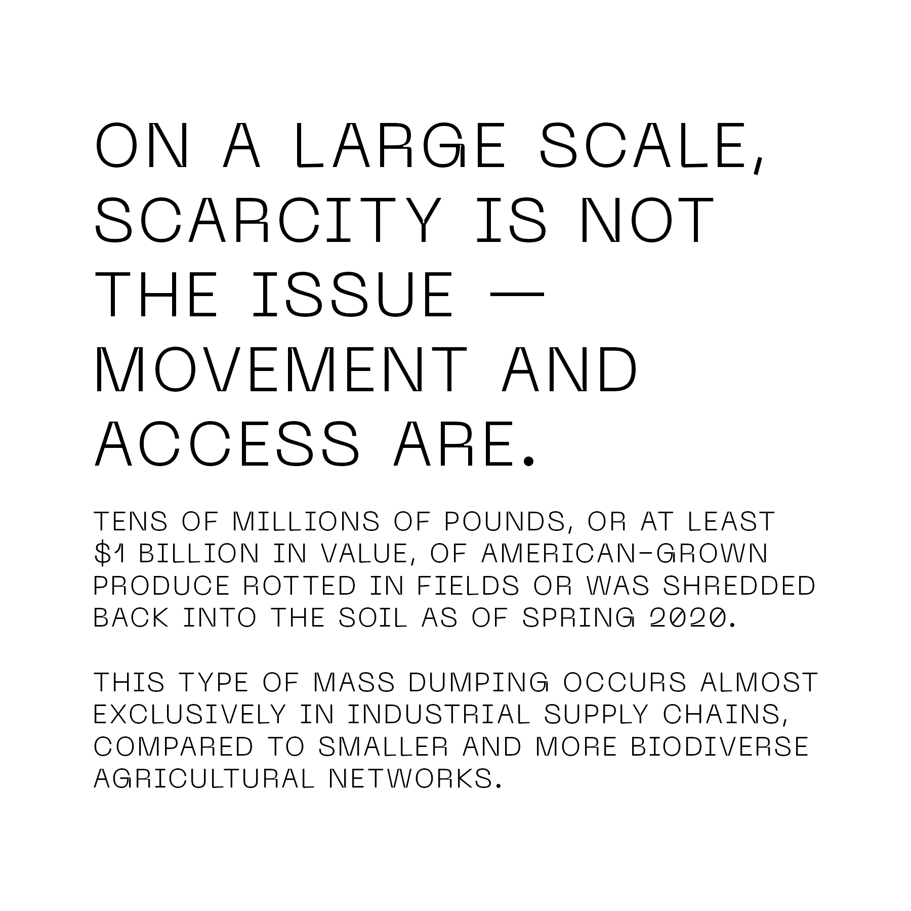 On a large scale, scarcity is not the issue - movement and access are. Tens of millions of pounds, or at least $1 billion in value, of American-grown produce rotted in fields or was shredded back into the soil as of spring 2020. This type of mass dumping occurs almost exclusively in industrial supply chains, compared to smaller and more biodiverse agricultural networks.