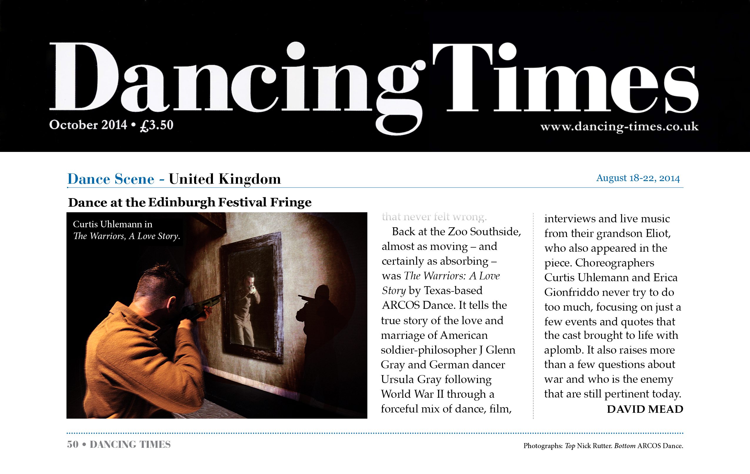 Dancing Times October 2014, page 50, £3.50, www.dancing-times.co.uk   Dance Scene - United Kingdom   Dance at the Edinburgh Festival Fringe   Photo: Curtis Uhlemann in The Warriors, A Love Story.   ...Back at the Zoo Southside, almost as moving—and certainly absorbing—was The Warriors: A Love Story by Texas-based ARCOS Dance. It tells the true story of the love and marriage of American soldier-philosopher J Glenn Gray and German dancer Ursula Gray following World War II through a forceful mix of dance, film, interviews and live music from their grandson Eliot, who also appeared in the piece Choreographers Curtis Uhlemann and Erica Gionfriddo never try to do too much, focusing on just a few events and quotes that the cast brought to life with aplomb. It also raises more than a few questions about war and who is the enemy that are still pertinent today.  —David Mead   Photographs: Top - Nick Rutter. Bottom - ARCOS Dance.