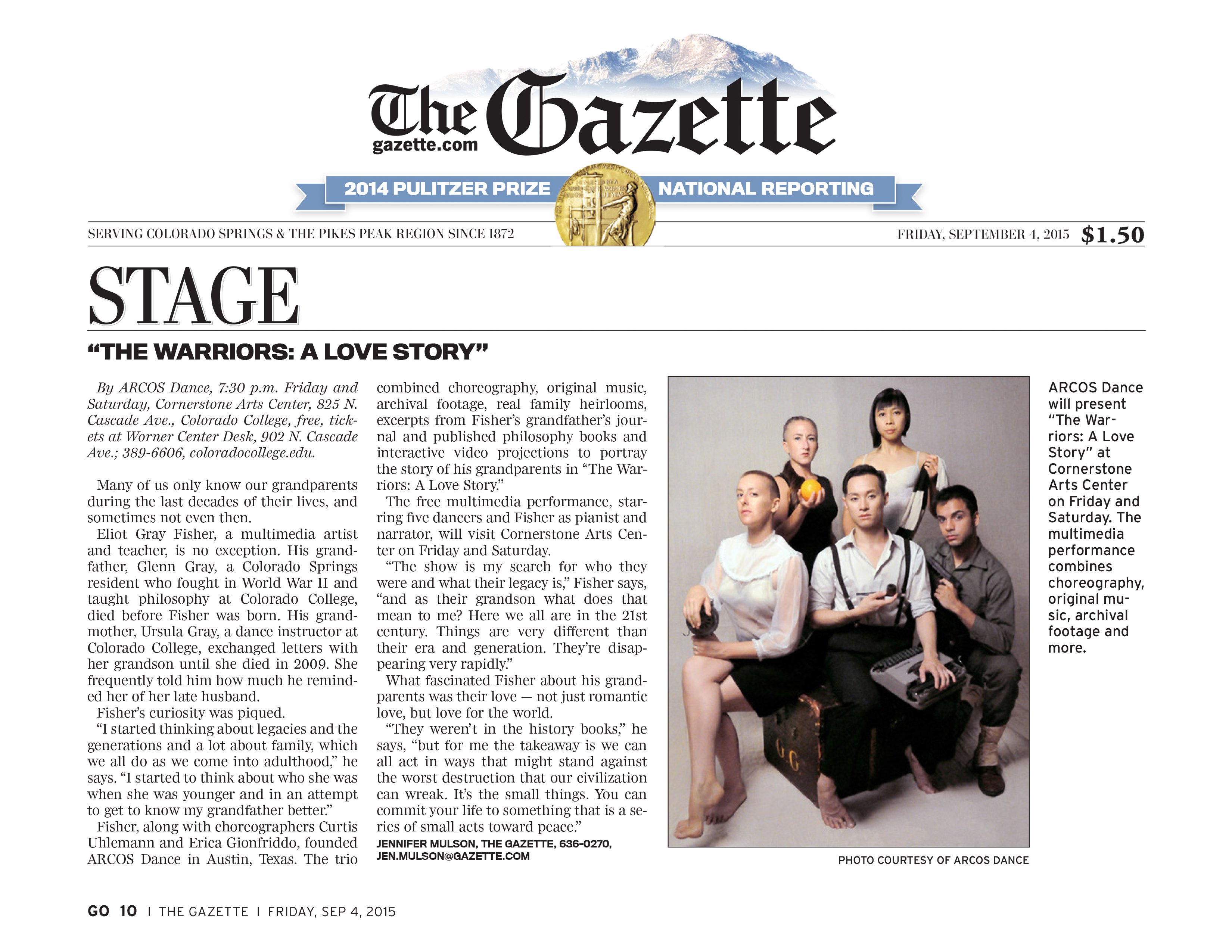 The Gazette, gazette.com  2014 Pulitzer Prize, National Reporting  Serving Colorado Springs & the Pikes Peak Region since 1872  Friday, September 4, 2015, $1.50  Stage "The Warriors: a Love Story"  By ARCOS Dance, 7:30 p.m. Friday and Saturday, Cornerstone Arts Center, 825 N. Cascade Ave., Colorado College, free, tickets at Worner Center Desk, 902 N. Cascade Ave.; 389-6606, coloradocollege.edu.  Many of us only know our grandparents during the last decades of their lives, and sometimes not even then.  Eliot Gray Fisher, a multimedia artist and teacher, is no exception. His grandfather, Glenn Gray, a Colorado Springs resident who fought in World War II and taught philosophy at Colorado College, died before Fisher was born. His grandmother, Ursula Gray, a dance instructor at Colorado College, exchanged letters with her grandson until she died in 2009. She frequently told him how much he reminded her of her late husband.  Fisher's curiosity was piqued.  "I started thinking about legacies and the generations and a lot about family, which we all do as we come into adulthood," he says. "I started to think about who she was when she was younger and in an attempt to get to know my grandfather better."  Fisher, along with choreographers Curtis Uhlemann and Erica Gionfriddo, founded ARCOS Dance in Austin, Texas. The trio combined choreography, original music, archival footage, real family heirlooms, excerpts from Fisher's grandfather's journal and published philosophy books and interactive video projections to portray the story of his grandparents in "The Warriors: A Love Story."  The free multimedia performance, starring five dancers and Fisher as pianist and narrator, will visit Cornerstone Arts Center on Friday and Saturday.  "The show is my search for who they were and what their legacy is," Fisher says, "and as their grandson what does that mean to me? Here we all are in the 21st century. Things are very different than their era and generation. They're disappearing very rapidly."  What fascinated Fisher about his grandparents was their love - not just romantic love, but love for the world.  "They weren't in the history books," he says, "but for me the takeaway is we can all act in ways that might stand against the worst destruction that our civilization can wreak. It's the small things. You can commit your life to something that is a series of small acts toward peace."  Jennifer Mulson, The Gazette, 636-0270, jen.mulson@gazette.com  ARCOS Dance will present "The Warriors: A Love Story" at Cornerstone Arts Center on Friday and Saturday. The multimedia performance combines choreography, original music, archival footage and more. Photo courtesy ARCOS Dance.