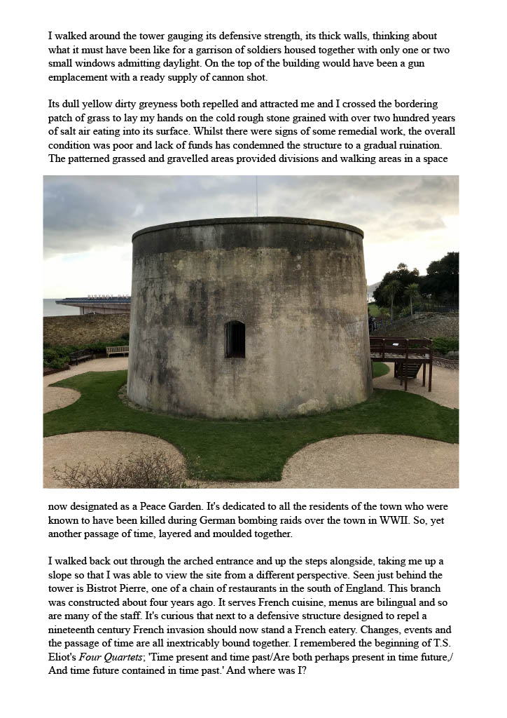 Text reads: "I walked around the tower gauging its defensive strength, its thick walls, thinking about what it must have been like for a garrison of soldiers housed together with only one or two small windows admitting daylight. On the top of the building would have been a gun emplacement with a ready supply of cannon shot. Its dull yellow dirty greyness both repelled and attracted me and I crossed the bordering patch of grass to lay my hands on the cold rough stone grained with over two hundred years of salt air eating into its surface. Whilst there were signs of some remedial work, the overall condition was poor and lack of funds has condemned the structure to a gradual ruination. The patterned grassed and gravelled areas provided divisions and walking areas in a space" with an image below of a circular tower in a bit of grass. Pebble paths surround it. Further text reads: "now designated as a Peace Garden. It's dedicated to all the residents of the town who were known to have been killed during German bombing raids over the town in WWII. So, yet another passage of time, layered and moulded together. I walked back out through the arched entrance and up the steps alongside, taking me up a slope so that I was able to view the site from a different perspective. Seen just behind the tower is Bistrot Pierre, one of a chain of restaurants in the south of England. This branch was constructed about four years ago. It serves French cuisine, menus are bilingual and so are many of the staff. It's curious that next to a defensive structure designed to repel a nineteenth century French invasion should now stand a French eatery. Changes, events and the passage of time are all inextricably bound together. I remembered the beginning of T.S. Eliot's Four Quartets; 'Time present and time past/Are both perhaps present in time future,/ And time future contained in time past.' And where was I?