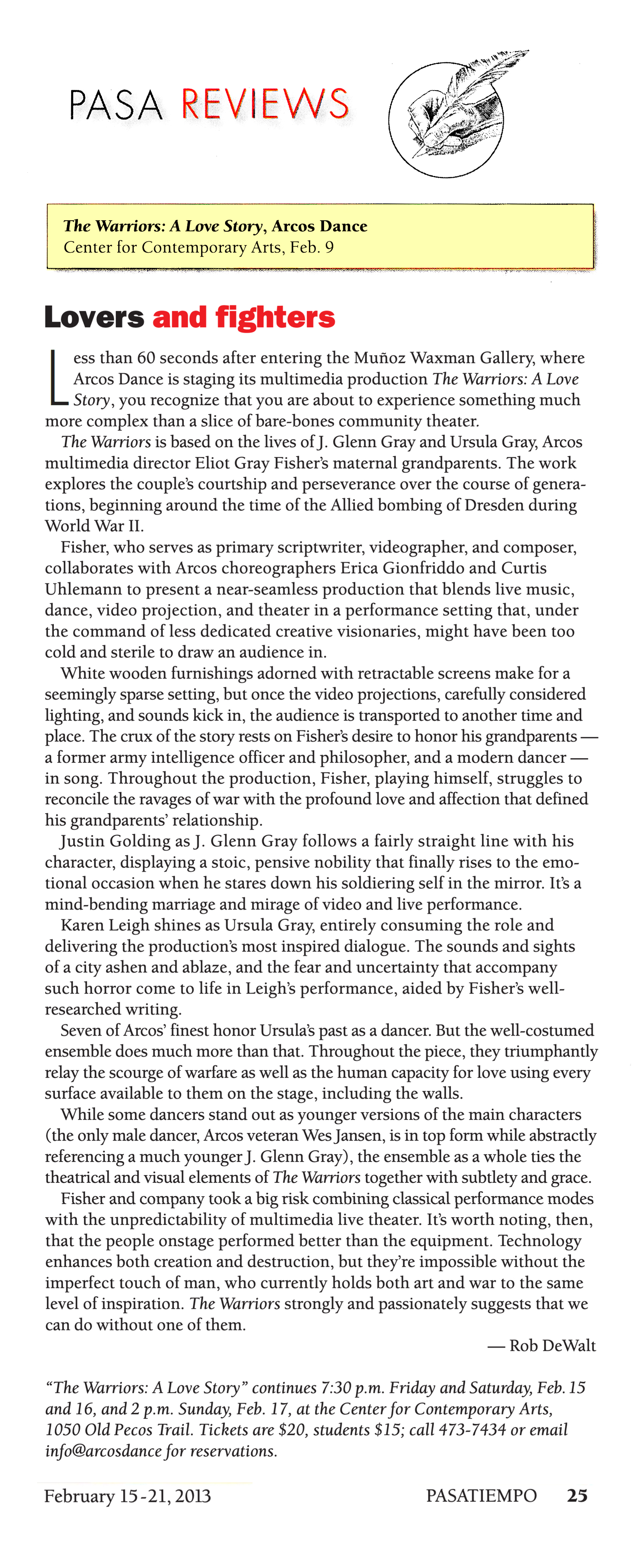 Pasa Reviews  The Warriors: A Love Story, ARCOS Dance  Center for Contemporary Arts, Feb. 9   Lovers and fighters   Less than 60 seconds after entering the Munoz Waxman Gallery, where Arcos Dance is staging its multimedia production The Warriors: A Love Story, you recognize that you are about to experience something much more complex than a slice of bare-bones community theater.   The Warriors is based on the lives of J. Glenn Gray and Ursula Gray, Arcos multimedia director Eliot Gray Fisher's maternal grandparents. The work explores the couple's courtship and perseverance over the course of generations, beginning around the time of the Allied bombing of Dresden during World War II.   Fisher, who serves as primary scriptwriter, videographer, and composer, collaborates with Arcos choreographers Erica Gionfriddo and Curtis Uhlemann to present a near-seamless production that blends live music, dance, video projection, and theater in a performance setting that, under the command of less dedicated creative visionaries, might have been too cold and sterile to draw an audience in.   White wooden furnishings adorned with retractable screens make for a seemingly sparse setting, but once the video projections, carefully considered lighting, and sounds kick in, the audience is transported to another time and place. The crux of the story rests on Fisher's desire to honor his grandparents - a former army intelligence officer and philosopher, and a modern dancer - in song. Throughout the production, Fisher, playing himself, struggles to reconcile the ravages of war with the profound love and affection that defined his grandparents' relationship.   Justin Golding as J. Glenn Gray follows a fairly straight line with his character, displaying a stoic, pensive nobility that finally rises to the emotional occasion when he stares down his soldiering self in the mirror. It's a mind-bending marriage and mirage of video and live performance.   Karen Leigh shines as Ursula Gray, entirely consuming the role and delivering the production's most inspired dialogue. The sounds and sights of a city ashen and ablaze, and the fear and uncertainty that accompany such horror come to life in Leigh's performance, aided by Fisher's well-researched writing.   Seven of ARCOS' finest honor Ursula's past as a dancer. But the well-costumed ensemble does much more than that. Throughout the piece, they triumphantly relay the scourge of warfare as well as the human capacity for love using every surface available to them on the stage, including the walls.   While some dancers stand out as younger versions of the main characters (the only male dancer, Arcos veteran Wes Jansen, is in top form while abstractly referencing a much younger J. Glenn Gray), the ensemble as a whole ties the theatrical and visual elements of The Warriors together with subtlety and grace.   Fisher and company took a big risk combining classical performance modes with the unpredictability of multimedia live theater. It's worth noting, then, that the people onstage performed better than the equipment. Technology enhances both creation and destruction, but they're impossible without the imperfect touch of man, who currently holds both art and war to the same level of inspiration. The Warriors strongly and passionately suggests that we can do without one of them.   —Rob DeWalt   "The Warriors: A Love Story" continues 7:30 p.m. Friday and Saturday, Feb.15 and 16, and 2 p. m. - Sunday, Feb. 17, at the Center for Contemporary Arts, 1050 Old Pecos Trail. Tickets are $20, students $15; call 473-7434 or email info@arcosdance for reservations.  February 15–21, 2013, Pasatiempo, page 25