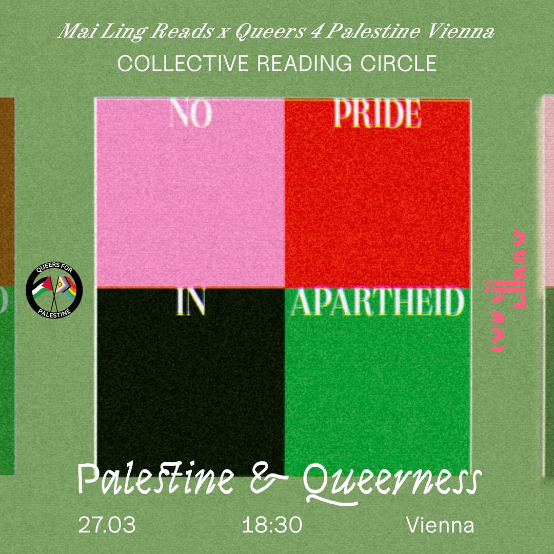 Mai Ling and Queers 4 Palestine Vienna will co-host a reading session to listen to texts and poems that discuss queerness and decoloniality in the context of Palestine. 🌱❤️‍🔥🇵🇸  This reading session is open to everyone who can respect each other and mutually learn and unlearn complexities. Texts we will read: 📕 Alqaisiya, W. (2018). Decolonial Queering: The Politics of Being Queer in Palestine. 📗 Poems by Mejdulene B. Shomali, Noor Hindi & Mohammed El-Kurd