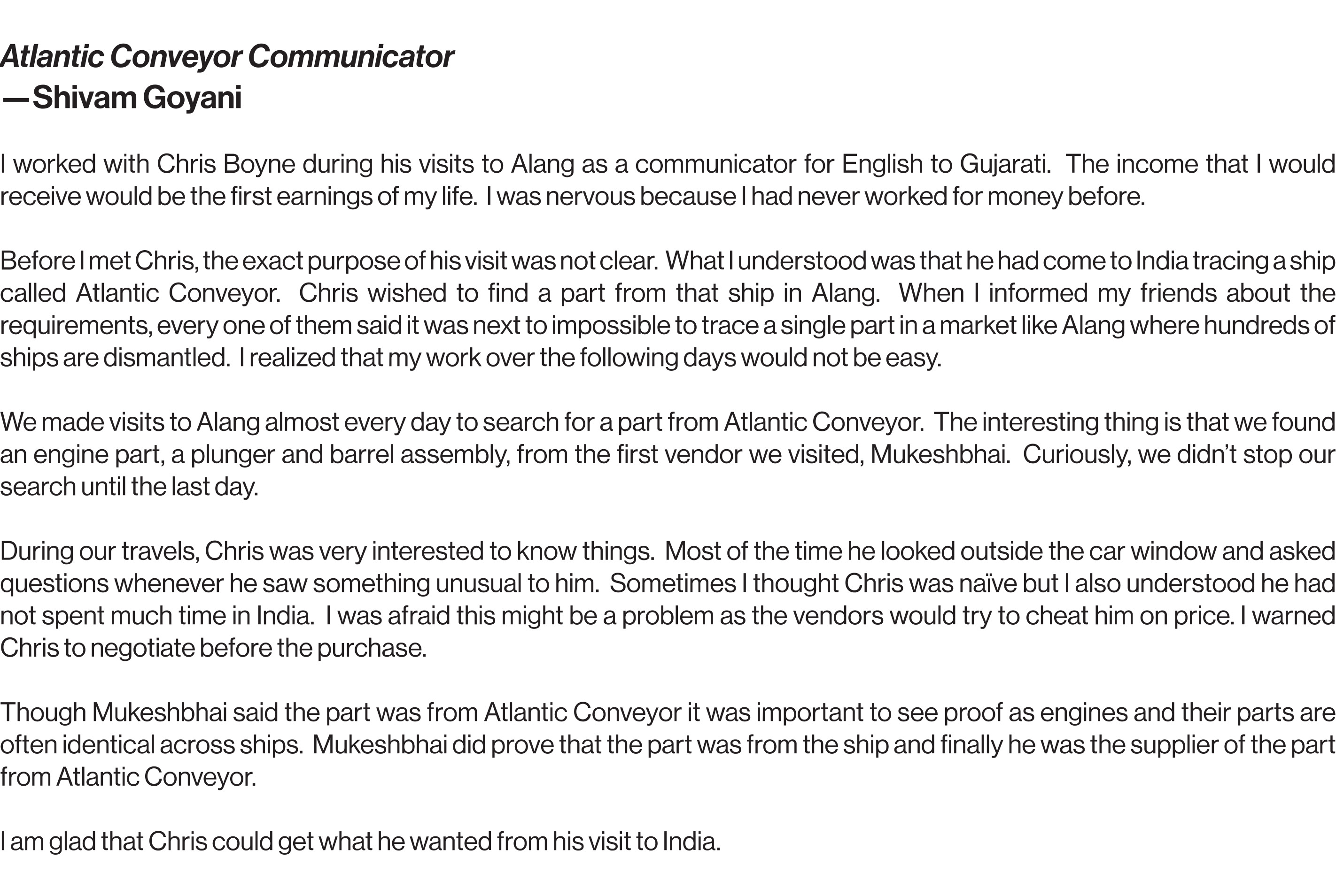 Atlantic Conveyor Communicator Shivam Goyani  I worked with Chris Boyne during his visits to Alang as a communicator for English to Gujarati.  The income that I would receive would be the first earnings of my life.  I was nervous because I had never worked for money before.  Before I met Chris, the exact purpose of his visit was not clear.  What I understood was that he had come to India tracing a ship called Atlantic Conveyor.  Chris wished to find a part from that ship in Alang.  When I informed my friends about the requirements, every one of them said it was next to impossible to trace a single part in a market like Alang where hundreds of ships are dismantled.  I realized that my work over the following days would not be easy.  We made visits to Alang almost every day to search for a part from Atlantic Conveyor.  The interesting thing is that we found an engine part, a plunger and barrel assembly, from the first vendor we visited, Mukeshbhai.  Curiously, we didn’t stop our search until the last day. During our travels, Chris was very interested to know things.  Most of the time he looked outside the car window and asked questions whenever he saw something unusual to him.  Sometimes I thought Chris was naïve but I also understood he had not spent much time in India.  I was afraid this might be a problem as the vendors would try to cheat him on price. I warned Chris to negotiate before the purchase. Though Mukeshbhai said the part was from Atlantic Conveyor it was important to see proof as engines and their parts are often identical across ships.  Mukeshbhai did prove that the part was from the ship and finally he was the supplier of the part from Atlantic Conveyor.  I am glad that Chris could get what he wanted from his visit to India.