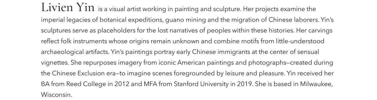 Livie Yin is a visual artist working in painting and sculpture. Her projects examine the imperial legacies of botanical expeditions, guano mining and the migration of Chinese laborers. Yin's sculptures serve as placeholders for the lost narratives of peoples within these histories. Her carvings reflect folk instruments whose origins remain unknown and combine motifs from little-understoof archaeological artifacts. Yin's paintings portray early Chinese immigrants at the center of sensual vignettes. She repurposes imagery from iconic American paintings and photographs-created during the Chinese Exclusion era-to imagine scenes foregrounded by leisure and pleasure. Yin recieved her BA from Reed College in 20212 and MFA from Stanford University in 2019. She is based in Milwaukee, Wisconsin.