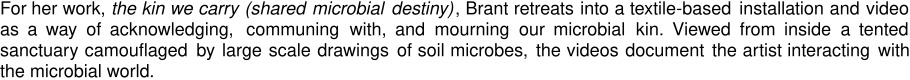 For her work, the kin we carry (shared microbial destiny), Brant retreats into a textile-based installation and video as a way of acknowledging, communing with, and mourning our microbial kin. Viewed from inside a tented sanctuary camouflaged by large scale drawings of soil microbes, the videos document the artist interacting with the microbial world.