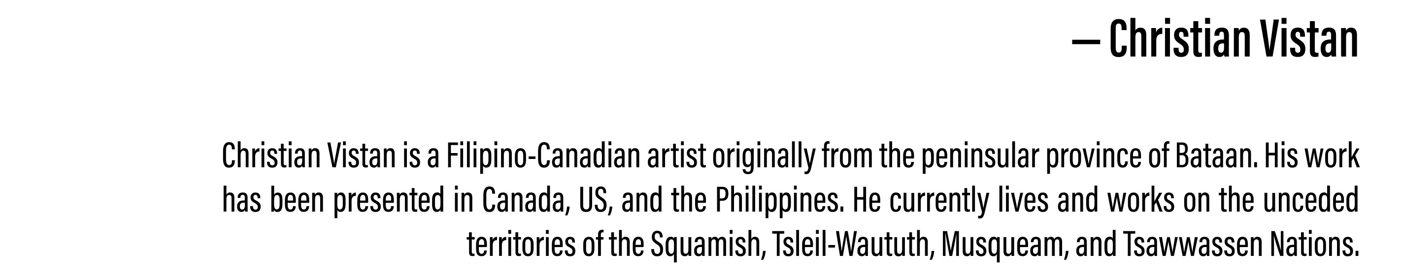  Christian Vistan is a Filipino-Canadian artist originally from the peninsular province of Bataan. His work has been presented in Canada, US, and the Philippines. He currently lives and works on the unceded territories of the Squamish, Tsleil-Waututh, Musqueam, and Tsawwassen Nations.