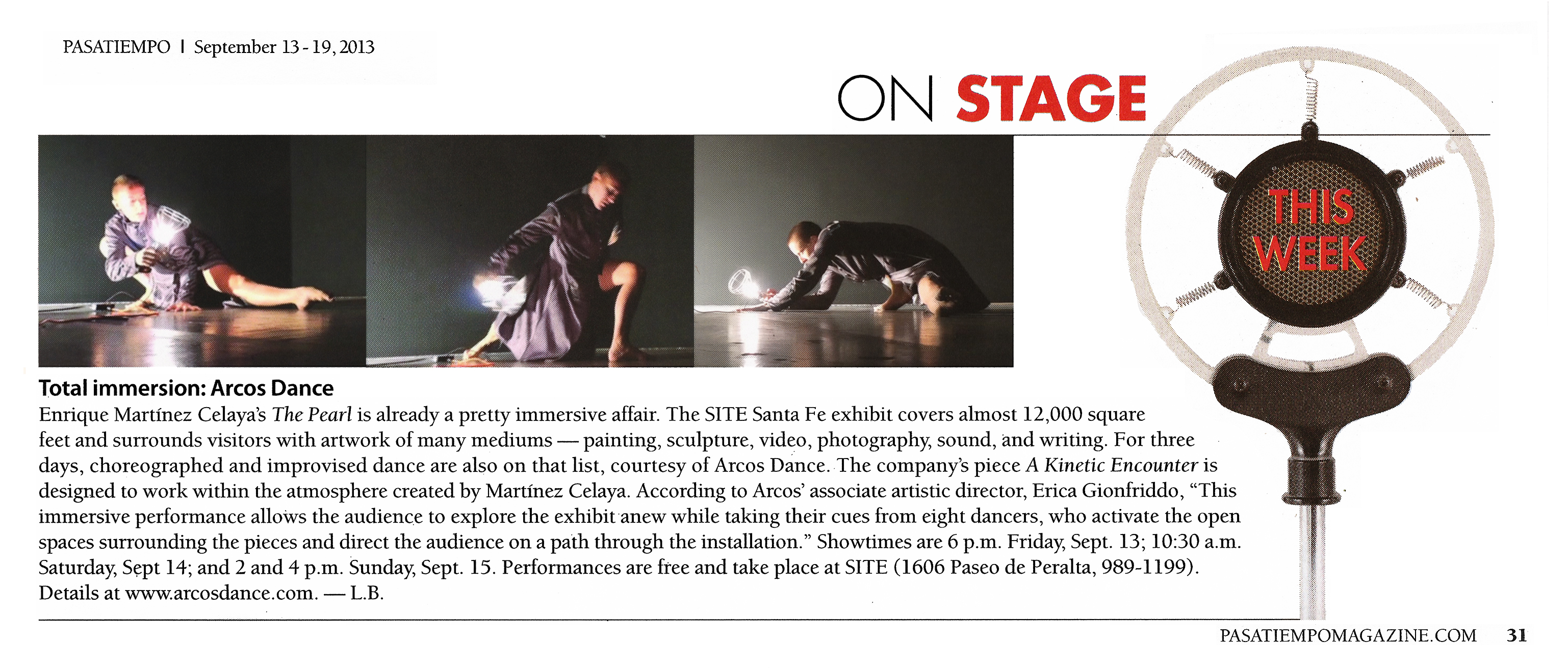 Pasatiempo, September 13–19, 2013   On Stage This Week   Total immersion: ARCOS Dance  Enrique Martínez Celaya’s The Pearl is already a pretty immersive affair. The SITE Santa Fe exhibit covers almost 12,000 square feet and surrounds visitors with artwork of many mediums — painting, sculpture, video, photography, sound, and writing. For three days, choreographed and improvised dance are also on that list, courtesy of Arcos Dance. The company’s piece A Kinetic Encounter is designed to work within the atmosphere created by Martínez Celaya. According to Arcos’ associate artistic director, Erica Gionfriddo, “This immersive performance allows the audience to explore the exhibit anew while taking their cues from eight dancers, who activate the open spaces surrounding the pieces and direct the audience on a path through the installation.” Showtimes are 6 p.m. Friday, Sept. 13; 10:30 a.m. Saturday, Sept 14; and 2 and 4 p.m. Sunday, Sept. 15. Performances are free and take place at SITE (1606 Paseo de Peralta, 989-1199). Details at www.arcosdance.com. — L.B.  pasatiempomagazine.com