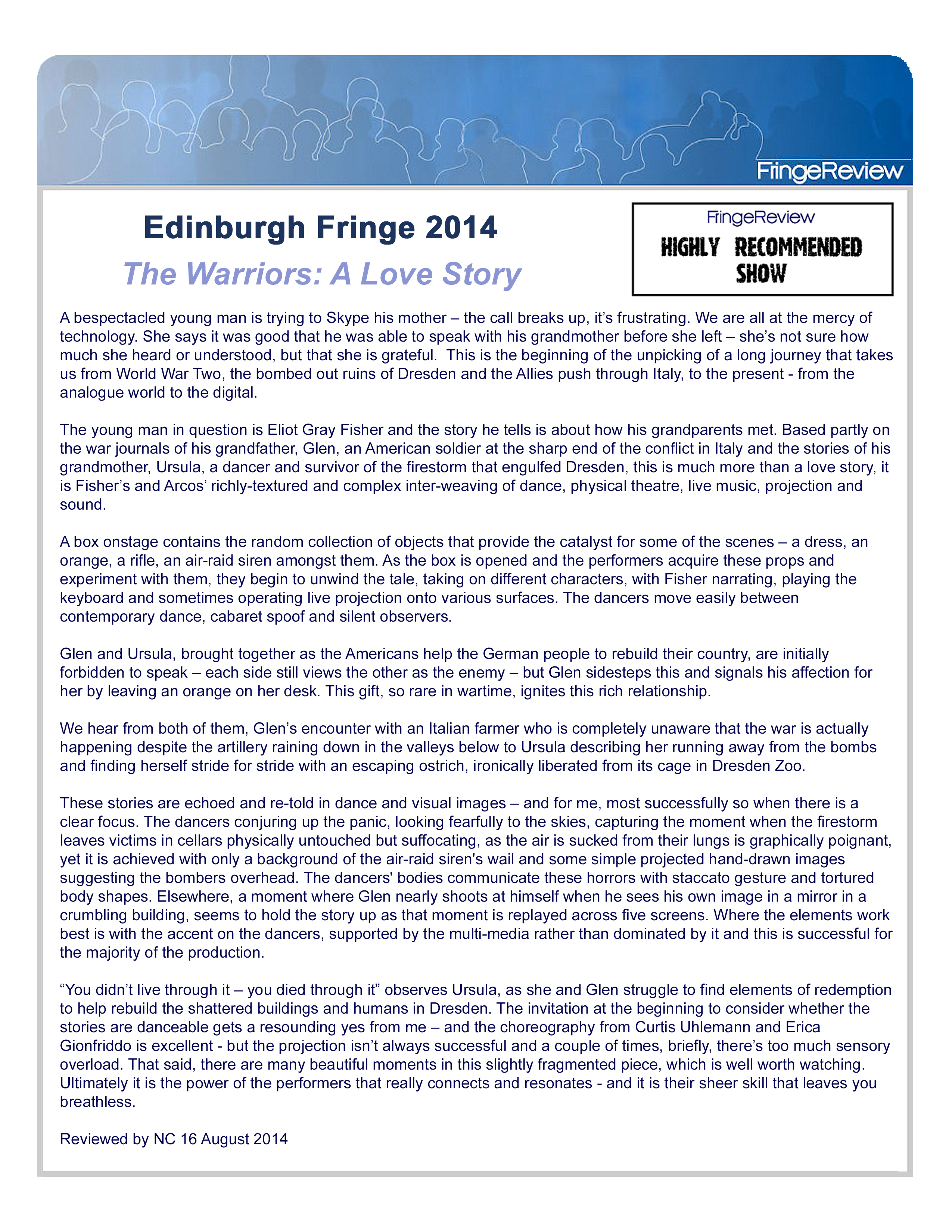 FringeReview: Highly Recommended Show  Edinburgh Fringe 2014  The Warriors: A Love STory  A bespectacled young man is trying to Skype his mother – the call breaks up, it’s frustrating. We are all at the mercy of technology. She says it was good that he was able to speak with his grandmother before she left – she’s not sure how much she heard or understood, but that she is grateful.  This is the beginning of the unpicking of a long journey that takes us from World War Two, the bombed out ruins of Dresden and the Allies push through Italy, to the present – from the analogue world to the digital.   The young man in question is Eliot Gray Fisher and the story he tells is about how his grandparents met. Based partly on the war journals of his grandfather, Glen, an American soldier at the sharp end of the conflict in Italy and the stories of his grandmother, Ursula, a dancer and survivor of the firestorm that engulfed Dresden, this is much more than a love story, it is Fisher’s and Arcos’ richly-textured and complex inter-weaving of dance, physical theatre, live music, projection and sound.  A box onstage contains the random collection of objects that provide the catalyst for some of the scenes – a dress, an orange, a rifle, an air-raid siren amongst them. As the box is opened and the performers acquire these props and experiment with them, they begin to unwind the tale, taking on different characters, with Fisher narrating, playing the keyboard and sometimes operating live projection onto various surfaces. The dancers move easily between contemporary dance, cabaret spoof and silent observers.  Glen and Ursula, brought together as the Americans help the German people to rebuild their country, are initially forbidden to speak – each side still views the other as the enemy – but Glen sidesteps this and signals his affection for her by leaving an orange on her desk. This gift, so rare in wartime, ignites this rich relationship.  We hear from both of them, Glen’s encounter with an Italian farmer who is completely unaware that the war is actually happening despite the artillery raining down in the valleys below to Ursula describing her running away from the bombs and finding herself stride for stride with an escaping ostrich, ironically liberated from its cage in Dresden Zoo.  These stories are echoed and re-told in dance and visual images – and for me, most successfully so when there is a clear focus. The dancers conjuring up the panic, looking fearfully to the skies, capturing the moment when the firestorm leaves victims in cellars physically untouched but suffocating, as the air is sucked from their lungs is graphically poignant, yet it is achieved with only a background of the air-raid siren’s wail and some simple projected hand-drawn images suggesting the bombers overhead. The dancers’ bodies communicate these horrors with staccato gesture and tortured body shapes. Elsewhere, a moment where Glen nearly shoots at himself when he sees his own image in a mirror in a crumbling building, seems to hold the story up as that moment is replayed across five screens. Where the elements work best is with the accent on the dancers, supported by the multi-media rather than dominated by it and this is successful for the majority of the production.  “You didn’t live through it – you died through it” observes Ursula, as she and Glen struggle to find elements of redemption to help rebuild the shattered buildings and humans in Dresden. The invitation at the beginning to consider whether the stories are danceable gets a resounding yes from me – and the choreography from Curtis Uhlemann and Erica Gionfriddo is excellent – but the projection isn’t always successful and a couple of times, briefly, there’s too much sensory overload. That said, there are many beautiful moments in this slightly fragmented piece, which is well worth watching. Ultimately it is the power of the performers that really connects and resonates – and it is their sheer skill that leaves you breathless.