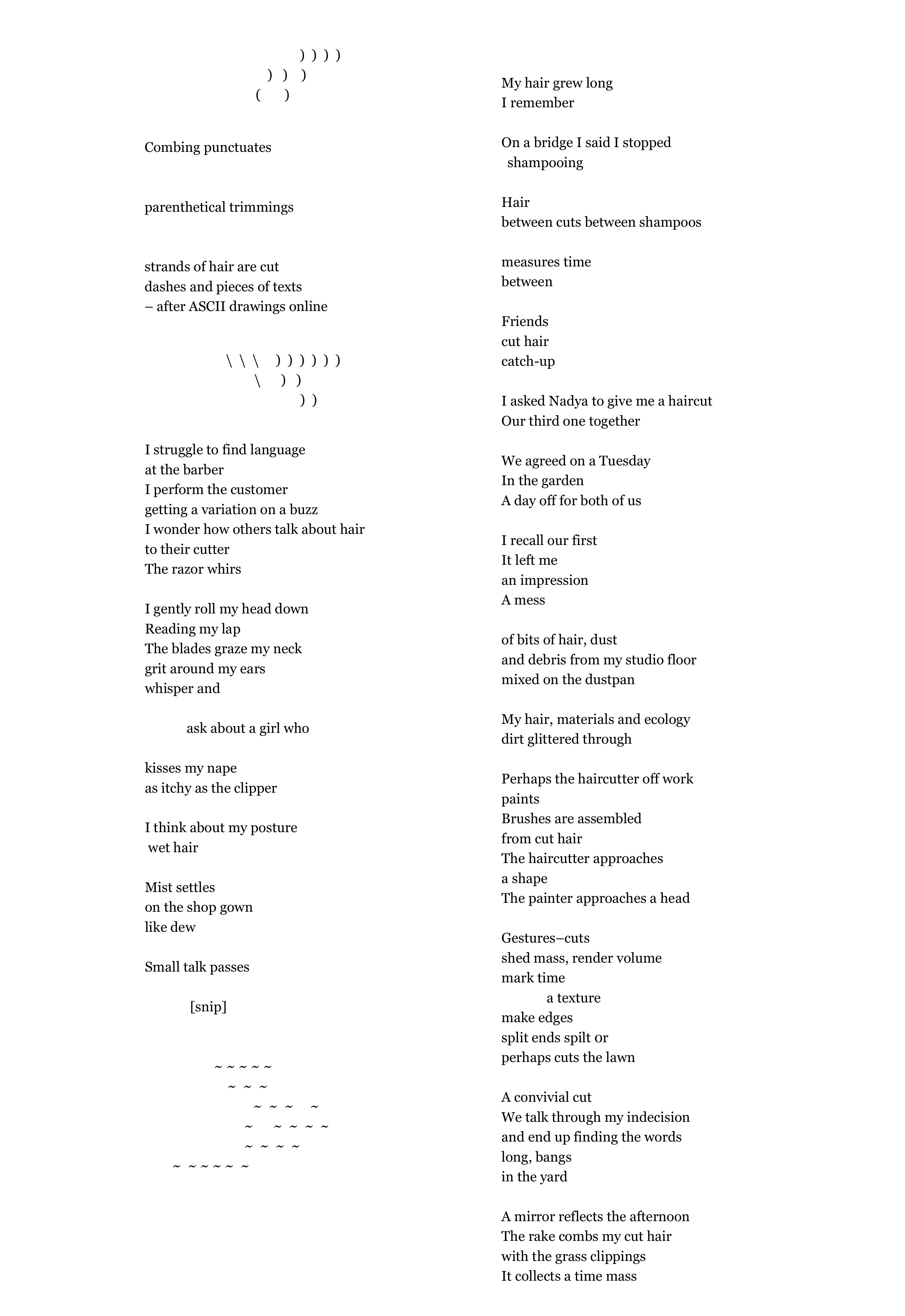    )  )  )  )        )   )    )               (       )      Combing                 punctuates   parenthetical         trimmings          strands of hair are cut  dashes and pieces of texts  – after ASCII drawings online                            )  )  )  )  )  )                )   ) )  )     I struggle to find language  at the barber I perform the customer getting a variation on a buzz  I wonder how others talk about hair  to their cutter  The razor whirs  I gently roll my head down Reading my lap The blades graze my neck    grit around my ears  whisper and         ask about a girl who  kisses my nape as itchy as the clipper  I think about my posture       wet hair   Mist settles  on the shop gown  like dew                                                                                                                                                                                                                                                                                                   Small talk passes   [snip]        ~ ~ ~ ~ ~           ~  ~  ~       ~  ~  ~     ~ ~      ~  ~  ~  ~ ~  ~  ~  ~       ~  ~ ~ ~ ~  ~                                                                                                                       My hair grew long  I remember    On a bridge I said I stopped shampooing   Hair  between cuts between shampoos   measures time  between   Friends  cut hair catch-up  I asked Nadya to give me a haircut Our third one together  We agreed on a Tuesday In the garden  A day off for both of us  I recall our first  It left me an impression  A mess   of bits of hair, dust and debris from my studio floor mixed on the dustpan  My hair, materials and ecology  dirt glittered through  Perhaps the haircutter off work  paints   Brushes are assembled from cut hair  The haircutter approaches  a shape The painter approaches a head  Gestures–cuts  shed mass, render volume  mark time  a texture make edges split ends spilt 0r  perhaps cuts the lawn   A convivial cut We talk through my indecision and end up finding the words  long, bangs  in the yard  A mirror reflects the afternoon  The rake combs my cut hair  with the grass clippings It collects a time mass