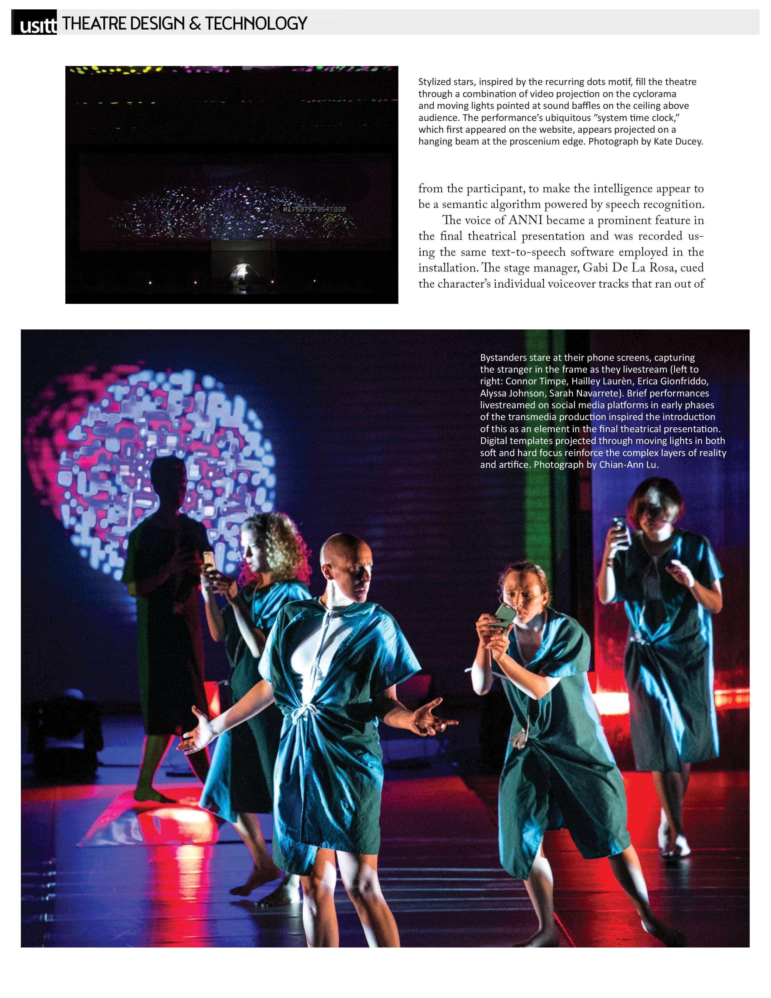 USITT - Theatre Design & Technology   Photograph by Kate Ducey: Stylized stars, inspired by the recurring dots motif, fill the theatre through a combination of video projection on the cyclorama and moving lights pointed at sound baffles on the ceiling above audience. The performance's ubiquitous "system time clock," which first appeared on the website, appears projected on a hanging beam at the proscenium edge.   from the participant, to make the intelligence appear to be a semantic algorithm powered by speech recognition. The voice of ANNI became a prominent feature in the final theatrical presentation and was recorded using the same text-to-speech software employed in the installation. The stage manager, Gabi De La Rosa, cued the character's individual voiceover tracks that ran out of...   Photograph by Chian-Ann Lu: Bystanders stare at their phone screens, capturing the stranger in the frame as they livestream (left to right: Connor Timpe, Hailley Laurèn, Erica Gionfriddo, Alyssa Johnson, Sarah Navarrete). Brief performances livestreamed on social media platforms in early phases of the transmedia production inspired the introduction of this as an element in the final theatrical presentation. Digital templates projected through moving lights in both soft and hard focus reinforce the complex layers of reality and artifice. 