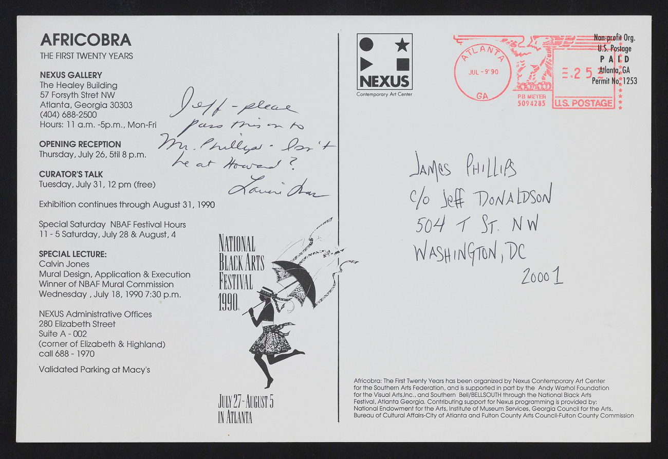 Image: Postcard [back] for AFRICOBRA: the First Twenty Years at Nexus Contemporary Art Center, Atlanta, GA. Postcard shows printed details of the exhibition, including gallery address, opening reception, curator’s talk, special lectures, and the words “National Black Arts Festival, 1990.” Written by hand is the address of James Phillips ℅ Jeff Donaldson and the note, “Jeff--Please pass this on to Mr. Phillips. Isn’t he at Howard? [signature illegible]. Archives of American Art, Smithsonian Institution.