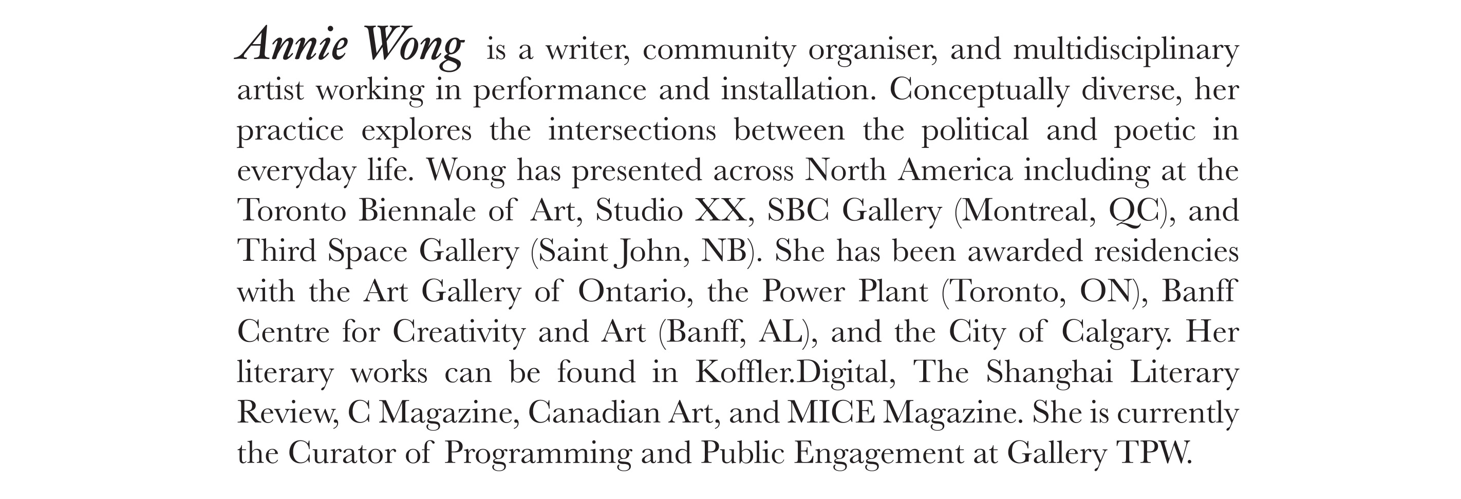 Annie Wong is a writer, community organiser, and multidisciplinary artist working in performance and installation. Conceptually diverse, her practice explores the intersections between the political and poetic in everyday life. Wong has presented across North America including at the Toronto Biennale of Art, Studio XX, SBC Gallery (Montreal, QC), and Third Space Gallery (Saint John, NB). She has been awarded residencies with the Art Gallery of Ontario, the Power Plant (Toronto, ON), Banff Centre for Creativity and Art (Banff, AL), and the City of Calgary. Her literary works can be found in Koffler.Digital, The Shanghai Literary Review, C Magazine, Canadian Art, and MICE Magazine. She is currently the Curator of Programming and Public Engagement at Gallery TPW. 