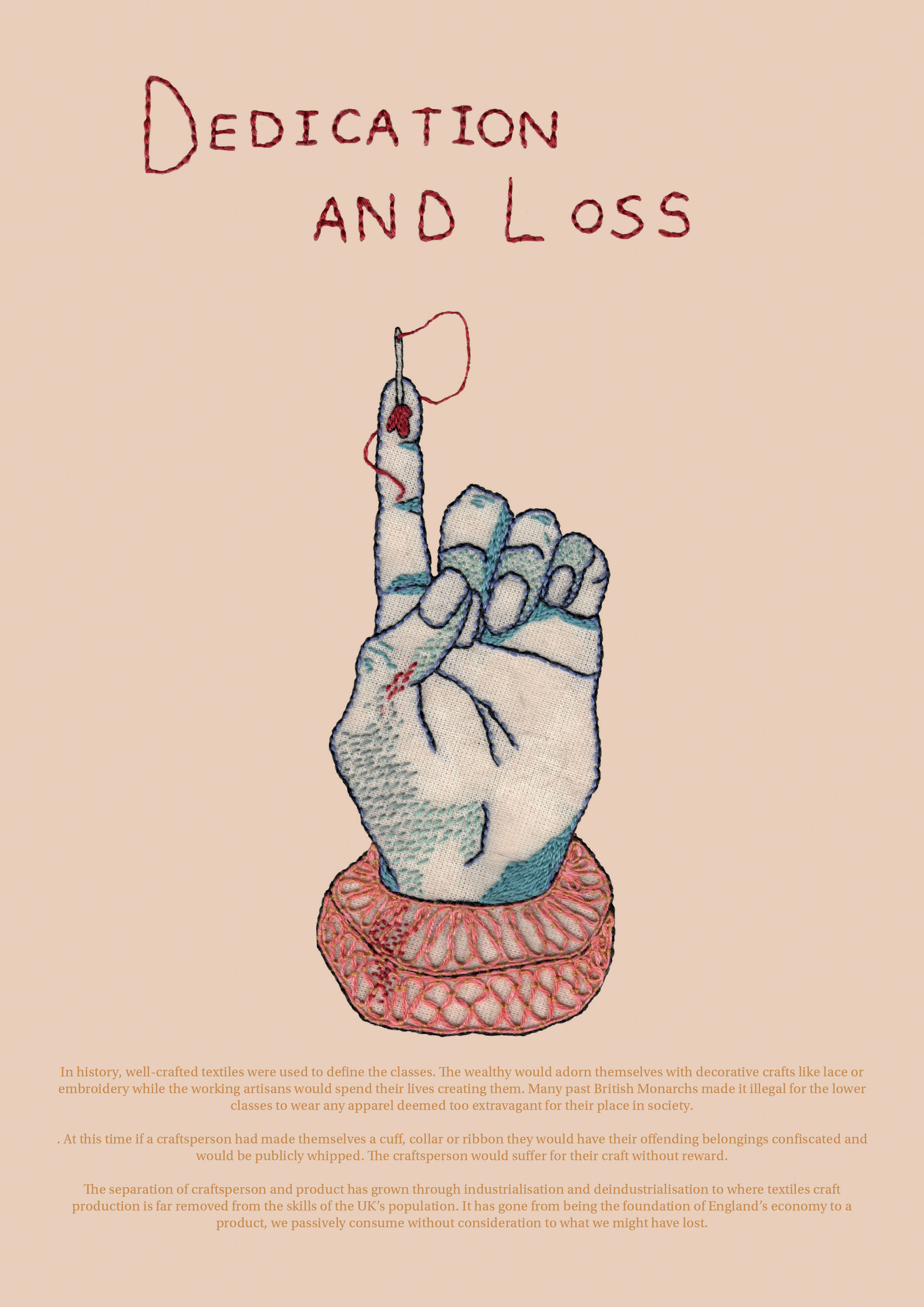 I wanted to highlight the separation between craftsperson and craft with this embroidery. The hand is inspired by a keepsake toy glove Martha Edlin embroidered in the 17thC. The fi nger is pricked uncomfortably deep by a sewing needle representing the suff ering and labour committed by a craftsperson. The blood from the wound drips onto the lace cuff , something made by a Lacemaker, but historically something they could never aff ord. This piece shows the disparity between how a craftsperson is valued and how their work is valuable. It displays How the UK’s industrialisation removed the maker from the craft without consideration of the skill lost.