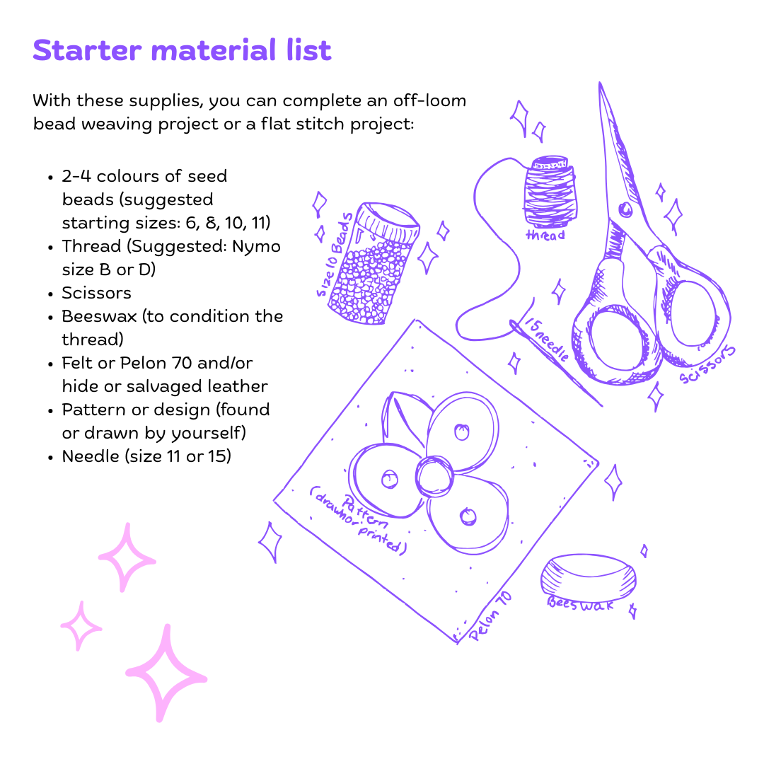 Starter material list With these supplies, you can complete an off-loom bead weaving project or a flat stitch project  2-4 colours of seed beads (suggested starting sizes: 6, 8, 10, 11) Thread (Suggested: Nymo size B or D) Scissors  Beeswax (to condition the thread) Felt or Pelon 70 and/or hide or salvaged leather Pattern or design (found or drawn by yourself) Needle (size 11 or 15)