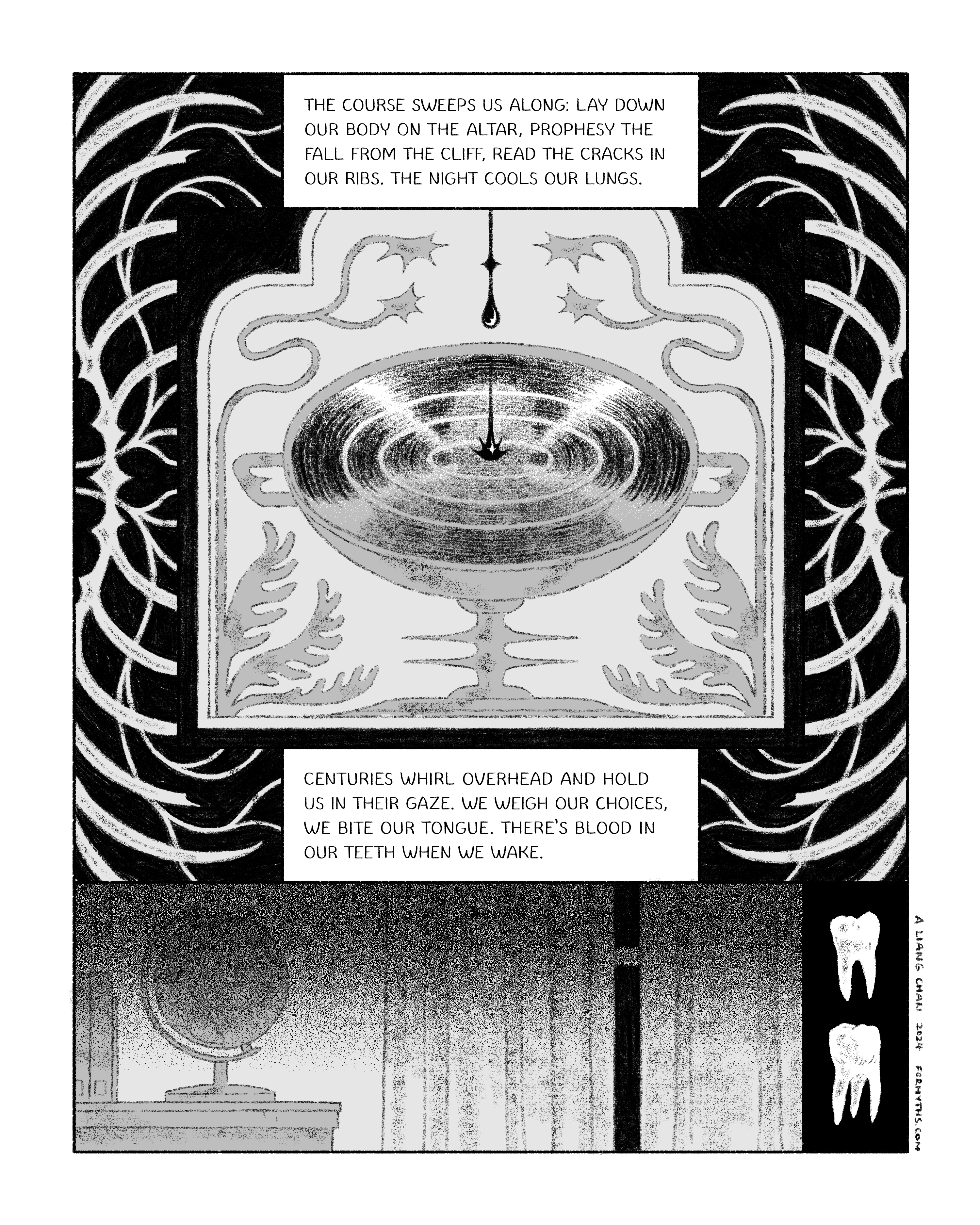 text: the course sweeps us along: lay down our body on the altar, prophesy the fall from the cliff, read the cracks in our ribs. the night cools our lungs. centuries whirl overhead and hold us in their gaze. we weigh our choices, we bite our tongue. there’s blood in our teeth when we wake. panels show blood dripping into a strange chalice, patterns of bones and teeth, a globe in a darkened room.
