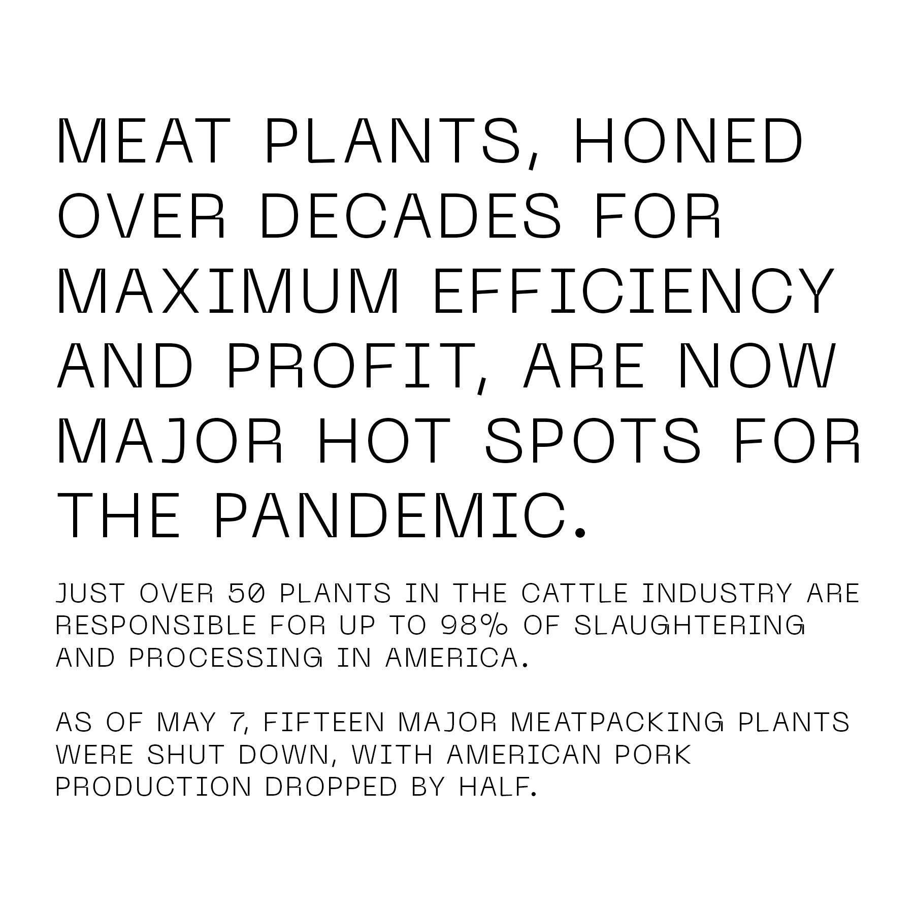 Meat plants, honed over decades for maximum efficiency and profit, are now major hot spots for the pandemic. Just over 50 plants in the cattle industry are responsible for up to 98% of slaughtering and processing in America. As of May 7, fifteen major meatpacking plants were shut down, with American pork production dropped by half.